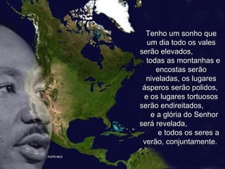 Tenho um sonho que um dia todo os vales serão elevados,  todas as montanhas e encostas serão niveladas, os lugares ásperos serão polidos,  e os lugares tortuosos serão endireitados,  e a glória do Senhor será revelada,  e todos os seres a verão, conjuntamente.  