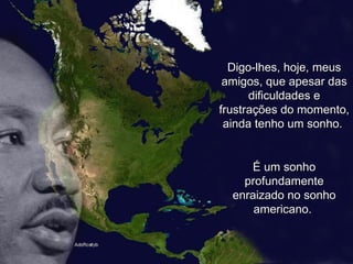 Digo-lhes, hoje, meus amigos, que apesar das dificuldades e frustrações do momento, ainda tenho um sonho.  É um sonho profundamente enraizado no sonho americano.  