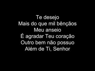 Te desejo Mais do que mil bênçãos Meu anseio É agradar Teu coração Outro bem não possuo Além de Ti, Senhor 