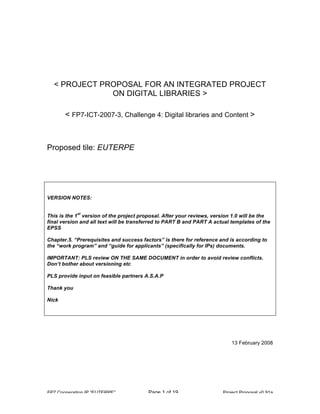 < PROJECT PROPOSAL FOR AN INTEGRATED PROJECT
ON DIGITAL LIBRARIES >
< FP7-ICT-2007-3, Challenge 4: Digital libraries and Content >

Proposed tile: EUTERPE

VERSION NOTES:
st

This is the 1 version of the project proposal. After your reviews, version 1.0 will be the
final version and all text will be transferred to PART B and PART A actual templates of the
EPSS
Chapter.5. “Prerequisites and success factors” is there for reference and is according to
the “work program” and “guide for applicants” (specifically for IPs) documents.
IMPORTANT: PLS review ON THE SAME DOCUMENT in order to avoid review conflicts.
Don’t bother about versioning etc
PLS provide input on feasible partners A.S.A.P
Thank you
Nick

13 February 2008

FP7 Cooperation IP “EUTERPE”

Page 1 of 19

Project Proposal v0.91a

 