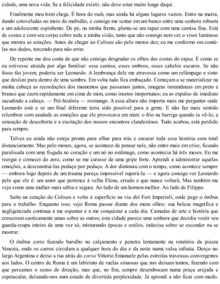 cidade, uma nova vida. Se a felicidade existir, não deve estar muito longe daqui.
Finalmente meu trem chega. É hora do rush, mas ainda há alguns lugares vazios. Entro na marra,
dando cotoveladas no meio da multidão, e consigo me sentar em um banco entre uma senhora robusta
e um adolescente espinhento. De pé, na minha frente, planta-se um rapaz com uma camisa fina. Está
de costas e com seu corpo cobre toda a minha visão, tanto que não consigo nem ver o visor luminoso
que mostra as estações. Antes de chegar ao Coliseu são pelo menos dez; eu me conformo em contá-
las nos dedos, torcendo para não errar.
De repente me dou conta de que não consigo desgrudar os olhos das costas do rapaz. É como se
eu estivesse atraída por algo familiar: essa camisa, esses ombros, esses cabelos escuros. Se não
fosse tão jovem, poderia ser Leonardo. A lembrança dele me atravessa como um relâmpago e sinto
que deslizo para dentro de uma sombra. Em volta tudo fica embaçado. Começam a se materializar na
minha cabeça as recordações dos momentos que passamos juntos, imagens instantâneas em preto e
branco que caem rapidamente em cima de mim, como insetos inoportunos; eu as expulso de imediato
sacudindo a cabeça. — Pré-história — resmungo. A essa altura não importa mais me perguntar onde
Leonardo está e se um final diferente teria sido possível para a gente. E não faz mais sentido
relembrar com saudade as emoções que ele provocava em mim: o frio na barriga quando ia vê-lo, a
sensação de descoberta e a excitação dos nossos encontros clandestinos. Tudo acabou, está perdido
para sempre.
Talvez eu ainda não esteja pronta para olhar para trás e encarar toda essa história com total
distanciamento. Mas pelo menos, agora, se acontece de pensar nele, não entro mais em crise, ficando
paralisada com uma fisgada no coração e um nó no estômago, como acontecia há três meses. Eu me
reergui e comecei do zero, como se me curasse de uma gripe forte. Aprendi a administrar aquelas
emoções, a desconstruí-las pedaço por pedaço. A dor diminuiu com o tempo, como acontece sempre
— embora logo depois de um trauma pareça impossível superá-la — e agora consigo ver Leonardo
pelo que ele é: um amor que pertence à velha Elena, errado e que nunca voltará. Mas também me
vejo como uma mulher mais sábia e segura. Ao lado de um homem melhor. Ao lado de Filippo.
Salto na estação do Coliseu e volto à superfície na via dei Fori Imperiali, onde pego o ônibus
para o trabalho. Enquanto isso, vejo Roma passar diante dos meus olhos: sua beleza magnífica e
negligenciada continua a me espantar e a me conquistar a cada dia. Camadas de arte e história que
cresceram caoticamente umas sobre as outras; esta cidade parece uma senhora que decidiu vestir seu
guarda-roupa inteiro de uma vez só, misturando épocas e estilos, indecisa sobre se esconder ou se
mostrar.
O ônibus corre fazendo barulho no calçamento e penetra lentamente na rotatória da piazza
Venezia, onde os carros circulam a qualquer hora do dia e da noite numa valsa infinita. Desço no
largo Argentina e deixo a rua atrás do corso Vittorio Emanuele pelas estreitas travessas convergentes
aos lados. O centro de Roma é um labirinto de ruelas sinuosas que nos deixam tontos, fazendo com
que percamos o senso de direção, mas que, no fim, sempre desembocam numa praça arejada e
espetacular, deixando-nos num estado de divertida perplexidade. Já aprendi a não ficar com medo.
 