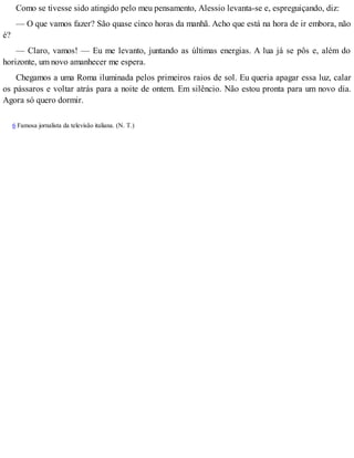 Como se tivesse sido atingido pelo meu pensamento, Alessio levanta-se e, espreguiçando, diz:
— O que vamos fazer? São quase cinco horas da manhã. Acho que está na hora de ir embora, não
é?
— Claro, vamos! — Eu me levanto, juntando as últimas energias. A lua já se pôs e, além do
horizonte, um novo amanhecer me espera.
Chegamos a uma Roma iluminada pelos primeiros raios de sol. Eu queria apagar essa luz, calar
os pássaros e voltar atrás para a noite de ontem. Em silêncio. Não estou pronta para um novo dia.
Agora só quero dormir.
6 Famosa jornalista da televisão italiana. (N. T.)
 