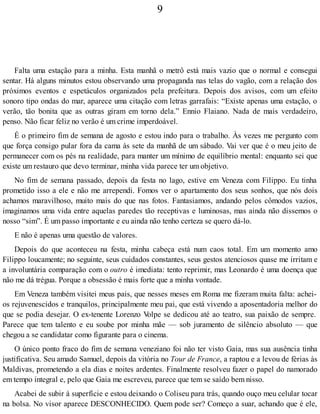 9
Falta uma estação para a minha. Esta manhã o metrô está mais vazio que o normal e consegui
sentar. Há alguns minutos estou observando uma propaganda nas telas do vagão, com a relação dos
próximos eventos e espetáculos organizados pela prefeitura. Depois dos avisos, com um efeito
sonoro tipo ondas do mar, aparece uma citação com letras garrafais: “Existe apenas uma estação, o
verão, tão bonita que as outras giram em torno dela.” Ennio Flaiano. Nada de mais verdadeiro,
penso. Não ficar feliz no verão é um crime imperdoável.
É o primeiro fim de semana de agosto e estou indo para o trabalho. Às vezes me pergunto com
que força consigo pular fora da cama às sete da manhã de um sábado. Vai ver que é o meu jeito de
permanecer com os pés na realidade, para manter um mínimo de equilíbrio mental: enquanto sei que
existe um restauro que devo terminar, minha vida parece ter um objetivo.
No fim de semana passado, depois da festa no lago, estive em Veneza com Filippo. Eu tinha
prometido isso a ele e não me arrependi. Fomos ver o apartamento dos seus sonhos, que nós dois
achamos maravilhoso, muito mais do que nas fotos. Fantasiamos, andando pelos cômodos vazios,
imaginamos uma vida entre aquelas paredes tão receptivas e luminosas, mas ainda não dissemos o
nosso “sim”. É um passo importante e eu ainda não tenho certeza se quero dá-lo.
E não é apenas uma questão de valores.
Depois do que aconteceu na festa, minha cabeça está num caos total. Em um momento amo
Filippo loucamente; no seguinte, seus cuidados constantes, seus gestos atenciosos quase me irritam e
a involuntária comparação com o outro é imediata: tento reprimir, mas Leonardo é uma doença que
não me dá trégua. Porque a obsessão é mais forte que a minha vontade.
Em Veneza também visitei meus pais, que nesses meses em Roma me fizeram muita falta: achei-
os rejuvenescidos e tranquilos, principalmente meu pai, que está vivendo a aposentadoria melhor do
que se podia desejar. O ex-tenente Lorenzo Volpe se dedicou até ao teatro, sua paixão de sempre.
Parece que tem talento e eu soube por minha mãe — sob juramento de silêncio absoluto — que
chegou a se candidatar como figurante para o cinema.
O único ponto fraco do fim de semana veneziano foi não ter visto Gaia, mas sua ausência tinha
justificativa. Seu amado Samuel, depois da vitória no Tour de France, a raptou e a levou de férias às
Maldivas, prometendo a ela dias e noites ardentes. Finalmente resolveu fazer o papel do namorado
em tempo integral e, pelo que Gaia me escreveu, parece que tem se saído bem nisso.
Acabei de subir à superfície e estou deixando o Coliseu para trás, quando ouço meu celular tocar
na bolsa. No visor aparece DESCONHECIDO. Quem pode ser? Começo a suar, achando que é ele,
 