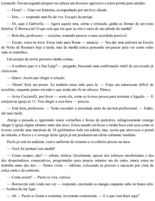Leonardo. Em um segundo preparo na cabeça um discurso agressivo e estou pronta para atender.
— Elena? — Uma voz feminina, acompanhada por um leve chiado.
— Sim... — respondo num fio de voz. Escapei do perigo.
— Oi, aqui é Gabriella. — Agora aquele tom, calmo e relaxado, ganha as formas de um rosto
familiar. É Borraccini! O que será que ela quer às oito e meia de um sábado de manhã?
— Bom dia, professora — exclamo, tentando parecer o mais acordada possível.
— Escute, estou no trem. Estou indo para Roma — anuncia. — Vou dar uma palestra na Escola
de Verão de Restauro hoje à tarde, mas de manhã estava pensando em passar para ver como estão
indo os trabalhos.
Um arrepio de terror percorre minha coluna.
— A senhora quer ir a San Luigi? — pergunto, buscando uma confirmação inútil de seu recado já
claríssimo.
— Quero. Assim que chegar à estação.
— Ótimo! Será um prazer. Eu também estou indo para lá. — Finjo um entusiasmo difícil de
acreditar, enquanto penso em tudo o que ainda não fiz no afresco. Pânico.
— Avise Ceccarelli, por favor — corta ela, como se tivesse pressa para terminar a ligação. — E
estejam na igreja às 11. Vou chegar a essa hora — precisa.
— Está bem, professora. — Tento esconder a ansiedade atrás de um tom profissional. — Então,
até mais tarde.
Alargo a passada e, ignorando sinais vermelhos e faixas de pedestres, milagrosamente consigo
chegar à igreja alguns minutos antes das nove. Estou suando em bicas e minha boca está seca como se
tivesse corrido uma maratona de 10 quilômetros toda em subida, mas, assim que atravesso o portal
da entrada, o fresco e o sossego desta igreja já me produzem um efeito calmante imediato.
Paola já está no andaime, com o uniforme de restauro e os cabelos presos na nuca.
— Você foi pontual esta manhã!
— Como sempre, não? — rebato, irônica. Geralmente, apesar dos esforços mirabolantes e dos
dez despertadores consecutivos, programados para poucos minutos um do outro, nunca estou no
trabalho antes das dez. — Temos visita — informo, colocando às pressas o macacão por cima da
calça curta e da camiseta.
— Como assim? — Paola se vira, curiosa.
— Borraccini está vindo nos ver — respondo, enrolando as mangas enquanto subo no banco alto.
— Acabou de me ligar.
— Ah — Paola se limita a comentar, levemente contrariada. — E o que vem fazer aqui?
 