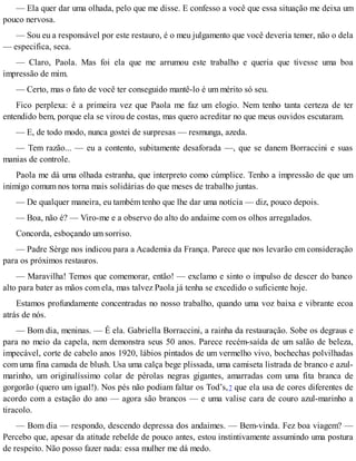 — Ela quer dar uma olhada, pelo que me disse. E confesso a você que essa situação me deixa um
pouco nervosa.
— Sou eu a responsável por este restauro, é o meu julgamento que você deveria temer, não o dela
— especifica, seca.
— Claro, Paola. Mas foi ela que me arrumou este trabalho e queria que tivesse uma boa
impressão de mim.
— Certo, mas o fato de você ter conseguido mantê-lo é um mérito só seu.
Fico perplexa: é a primeira vez que Paola me faz um elogio. Nem tenho tanta certeza de ter
entendido bem, porque ela se virou de costas, mas quero acreditar no que meus ouvidos escutaram.
— E, de todo modo, nunca gostei de surpresas — resmunga, azeda.
— Tem razão... — eu a contento, subitamente desaforada —, que se danem Borraccini e suas
manias de controle.
Paola me dá uma olhada estranha, que interpreto como cúmplice. Tenho a impressão de que um
inimigo comum nos torna mais solidárias do que meses de trabalho juntas.
— De qualquer maneira, eu também tenho que lhe dar uma notícia — diz, pouco depois.
— Boa, não é? — Viro-me e a observo do alto do andaime com os olhos arregalados.
Concorda, esboçando um sorriso.
— Padre Sèrge nos indicou para a Academia da França. Parece que nos levarão em consideração
para os próximos restauros.
— Maravilha! Temos que comemorar, então! — exclamo e sinto o impulso de descer do banco
alto para bater as mãos com ela, mas talvez Paola já tenha se excedido o suficiente hoje.
Estamos profundamente concentradas no nosso trabalho, quando uma voz baixa e vibrante ecoa
atrás de nós.
— Bom dia, meninas. — É ela. Gabriella Borraccini, a rainha da restauração. Sobe os degraus e
para no meio da capela, nem demonstra seus 50 anos. Parece recém-saída de um salão de beleza,
impecável, corte de cabelo anos 1920, lábios pintados de um vermelho vivo, bochechas polvilhadas
com uma fina camada de blush. Usa uma calça bege plissada, uma camiseta listrada de branco e azul-
marinho, um originalíssimo colar de pérolas negras gigantes, amarradas com uma fita branca de
gorgorão (quero um igual!). Nos pés não podiam faltar os Tod’s,7 que ela usa de cores diferentes de
acordo com a estação do ano — agora são brancos — e uma valise cara de couro azul-marinho a
tiracolo.
— Bom dia — respondo, descendo depressa dos andaimes. — Bem-vinda. Fez boa viagem? —
Percebo que, apesar da atitude rebelde de pouco antes, estou instintivamente assumindo uma postura
de respeito. Não posso fazer nada: essa mulher me dá medo.
 