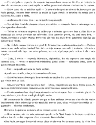 — Fiz, obrigada — responde ela, enquanto troca com Paola um aceno frio. Ela, ao contrário de
mim, não está nem um pouco constrangida, ou melhor, parece mais distante e irritada que de costume.
— Então, como vão os trabalhos aqui? — Dá uma olhada rápida no afresco da Anunciação, que
Paola protege, sem nem fazer menção de mudar de lugar, depois se aproxima da parede com a
Adoração dos Magos, a minha.
— Ainda não está pronto, hein — eu me justifico rapidamente.
— Sim, de fato. Ainda há diversas coisas a serem feitas — concorda. Pousa a mão no queixo, o
olhar aguçado e observador.
— Talvez eu colocasse um pouco de brilho aqui e deixasse opaca esta área e, além disso, as
expressões dos rostos deveriam ser reforçadas. Esse vermelho, porém, não está muito bom. —
Pronto, encontrou o defeito. Quando Borraccini diz “não está muito bom” geralmente significa que
tudo deve ser refeito.
— Na verdade essa cor respeita a original. E, de todo modo, ainda não está acabado. — Paola se
intromete em minha defesa. Incrível! Mas talvez esteja somente marcando o território, colocando a
intrusa em seu devido lugar: em outras palavras, se existe alguém que pode criticar, é ela e mais
ninguém.
— Claro, é óbvio — responde Borraccini, diplomática. Eu não esperava uma reação tão
submissa dela. — Vocês se deram bem trabalhando juntas, afinal — acrescenta, então, como se
quisesse mudar de assunto.
— Sim — respondo, em nome de Paola também.
A professora me olha, esboçando um sorriso malicioso.
— Então Paola não a botou para fora correndo no terceiro dia, como aconteceu com as pessoas
que vieram antes de você.
— Não, por quê? Está indo tudo muito bem — rebato, enquanto noto que Paola fechou a cara. As
maçãs do rosto ficaram duras e raivosas, como sempre acontece quando está tensa.
— Eu não mando embora ninguém que demonstre realmente querer ficar — contesta, glacial. De
novo, não leva o jeito de ser um elogio dirigido a mim.
Há um momento de silêncio pesado, em que as duas mulheres trocam um olhar de alta tensão.
Imediatamente viajo: existe algo de não resolvido entre as duas, talvez rivalidade acadêmica ou —
quem sabe — histórias com homens.
Borraccini é a primeira a aliviar o clima com um sorriso forçado.
— Bem, meninas, não vou mais roubar o tempo de vocês. Vou à Escola de Restauro. — Ajeita a
valise a tiracolo. — Foi um prazer vê-las novamente. Bom trabalho.
Olho Paola, que segue Borraccini com os olhos até ela estar fora do nosso campo de visão. Tem
 