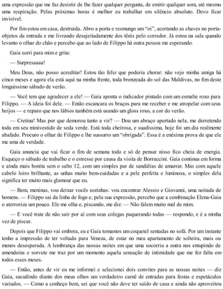 uma expressão que me faz desistir de lhe fazer qualquer pergunta, de emitir qualquer som, até mesmo
uma respiração. Pelas próximas horas é melhor eu trabalhar em silêncio absoluto. Devo ficar
invisível.
Por fim estou em casa, destruída. Abro a porta e resmungo um “oi”, acertando as chaves no porta-
objetos da entrada e me livrando desajeitadamente dos tênis pelo corredor. Já estou na sala quando
levanto o olhar do chão e percebo que ao lado de Filippo há outra pessoa me esperando.
Gaia sorri para mim e grita:
— Surpresaaaa!
Meu Deus, não posso acreditar! Estou tão feliz que poderia chorar: não vejo minha amiga há
cinco meses e agora ela está aqui na minha frente, toda bronzeada do sol das Maldivas, no fim deste
longuíssimo sábado de verão.
— Você tem que agradecer a ele! — Gaia aponta o indicador pintado com um esmalte roxo para
Filippo. — A ideia foi dele. — Então escancara os braços para me receber e me atropelar com seus
beijos — e reparo que nos lábios também está usando um gloss roxo, a cor do verão.
— Cretina! Mas por que demorou tanto a vir? — Dou um abraço apertado nela, me derretendo
toda em seu minivestido de seda verde. Está toda cheirosa, e suadíssima, hoje foi um dia realmente
abafado. Procuro o olhar de Filippo e lhe sussurro um “obrigada”. Essa é a enésima prova de que ele
me ama de verdade.
Gaia anuncia que vai ficar o fim de semana todo e só de pensar nisso fico cheia de energia.
Esqueço o sábado de trabalho e o estresse por causa da visita de Borraccini. Gaia continua em forma
e ainda mais bonita sem o salto 12, com um simples par de sandálias de amarrar. Mas com aquele
cabelo loiro brilhante, as unhas muito bem-cuidadas e a pele perfeita e luminosa, o simples dela
significa ter muito mais glamour que eu.
— Bem, meninas, vou deixar vocês sozinhas: vou encontrar Alessio e Giovanni, uma noitada de
homens. — Filippo sai da linha de fogo e, pela sua expressão, percebo que a combinação Elena-Gaia
o aterroriza um pouco. Ele me olha e, piscando, me diz: — Não falem muito mal de mim.
— E você trate de não sair por aí com seus colegas paquerando todas — respondo, e é a minha
vez de piscar.
Depois que Filippo vai embora, eu e Gaia tomamos um coquetel sentadas no sofá. Por um instante
tenho a impressão de ter voltado para Veneza, de estar no meu apartamento de solteira, mais ou
menos desesperada. A lembrança das nossas noites em que uma socorria a outra nos entupindo de
amendoins e sorvete me traz por um momento aquela sensação de intimidade que me fez falta em
todos esses meses.
— Então, antes de vir eu me informei e selecionei dois convites para as nossas noites — diz
Gaia, sacudindo diante dos meus olhos um verdadeiro carnê de entradas para festas e espetáculos
variados. — Como a conheço bem, sei que você não deve ter saído de casa e ainda não aproveitou
 