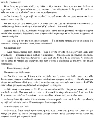 nada do verão romano.
Bem, Gaia, no geral você está certa, embora... O pensamento dispara para a noite da festa no
lago, para Leonardo e para as loucuras que eu estava prestes a fazer com ele. Eu queria lhe confessar
tudo, mas sinto que ainda não é o momento, assim digo apenas:
— Você acabou de chegar e já está me dando bronca! Vamos falar um pouco do que você tem
para me contar, querida...
Gaia se acomoda bem no sofá, aperta os lábios carnudos com um movimento estudado e tira da
sua Balenciaga branca com franjas a revista “GQ”, colocando em meus joelhos.
Agarro a revista e fico boquiaberta. Na capa está Samuel Belotti, peito nu e calça jeans rasgada,
cabelo loiro acobreado despenteado e um pingente tribal no pescoço. Olhar insolente e seguro de si.
Lembro de alguém.
— Mas qual é a cor dos olhos desse homem? — É a primeira pergunta que solto. Nessa foto
também não consigo entender: verde, cinza ou castanho?
Gaia começa a rir.
— A cor muda de acordo com o humor. — Pega a revista de volta e fica observando a capa com
ar sonhador. — Imagina que agora também virou escritor. — Suspira, como se estivesse apreensiva.
— Na edição on-line da revista ele tem um blog no qual fala do dia a dia de esportista. Na realidade,
são os caras da redação que escrevem, mas nem te conto a quantidade de mulheres que deixam
comentários.
— E você está com ciúme?
Gaia concorda, conformada.
— No início isso me deixava muito agoniada, até brigamos. — Então para e me olha
desorientada, como se nem ela estivesse convencida do que está para me dizer. — Mas ele jurou que
só ama a mim. E eu acreditei nele. — Sorri para mim, temerosa, esperando uma bronca. — E aí? Não
vai me dizer que sou uma coitadinha de uma ingênua? — pergunta.
— Não, não é — respondo. — Me dê apenas um motivo válido pelo qual um homem não pode
amá-la de verdade. Mas, você vai me contar ou não como foi a viagem às Maldivas? Você está cheia
de segredos, esta noite! — Eu a animo, porque esse clima meloso começa a me aborrecer.
— Maravilhosa. Quem dera tivesse durado mais — responde ela e morde o lábio. — Mas ele
agora já está treinando para as últimas competições da temporada.
— Está com saudade dele?
— Morrendo. É meu primeiro pensamento quando acordo e o último quando vou dormir. Sei que
pareço uma piada, eu mesma fico espantada comigo às vezes! Estou com medo de ter virado uma
completa imbecil por culpa do Samuel.
 