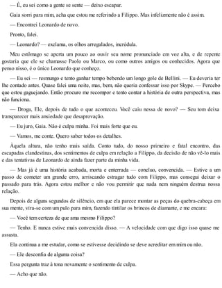 — É, eu sei como a gente se sente — deixo escapar.
Gaia sorri para mim, acha que estou me referindo a Filippo. Mas infelizmente não é assim.
— Encontrei Leonardo de novo.
Pronto, falei.
— Leonardo? — exclama, os olhos arregalados, incrédula.
Meu estômago se aperta um pouco ao ouvir seu nome pronunciado em voz alta, e de repente
gostaria que ele se chamasse Paolo ou Marco, ou como outros amigos ou conhecidos. Agora que
penso nisso, é o único Leonardo que conheço.
— Eu sei — resmungo e tento ganhar tempo bebendo um longo gole de Bellini. — Eu deveria ter
lhe contado antes. Quase falei uma noite, mas, bem, não queria confessar isso por Skype. — Percebo
que estou gaguejando. Então procuro me recompor e tento contar a história de outra perspectiva, mas
não funciona.
— Droga, Ele, depois de tudo o que aconteceu. Você caiu nessa de novo? — Seu tom deixa
transparecer mais ansiedade que desaprovação.
— Eu juro, Gaia. Não é culpa minha. Foi mais forte que eu.
— Vamos, me conte. Quero saber todos os detalhes.
Àquela altura, não tenho mais saída. Conto tudo, do nosso primeiro e fatal encontro, das
escapadas clandestinas, dos sentimentos de culpa em relação a Filippo, da decisão de não vê-lo mais
e das tentativas de Leonardo de ainda fazer parte da minha vida.
— Mas já é uma história acabada, morta e enterrada — concluo, convencida. — Estive a um
passo de cometer um grande erro, arriscando estragar tudo com Filippo, mas consegui deixar o
passado para trás. Agora estou melhor e não vou permitir que nada nem ninguém destrua nossa
relação.
Depois de alguns segundos de silêncio, em que ela parece montar as peças do quebra-cabeça em
sua mente, vira-se com um pulo para mim, fazendo tintilar os brincos de diamante, e me encara:
— Você tem certeza de que ama mesmo Filippo?
— Tenho. E nunca estive mais convencida disso. — A velocidade com que digo isso quase me
assusta.
Ela continua a me estudar, como se estivesse decidindo se deve acreditar em mim ou não.
— Ele desconfia de alguma coisa?
Essa pergunta traz à tona novamente o sentimento de culpa.
— Acho que não.
 