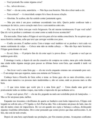 — Você pretende lhe contar alguma coisa?
— Eu... talvez devesse...
— Não! — ela me corta, autoritária. — Não faça essa besteira. Não deve dizer nada a ele.
— Tem certeza? — A sinceridade sempre foi a base da nossa relação.
— Absoluta. Se acabou, não faz sentido contar justamente agora.
— Mas pra mim é um peso continuar escondendo isso dele. Queria poder confessar tudo e
recomeçar do início, com o coração mais leve e sem mentiras entre nós.
— Ele, isso só faria com que vocês brigassem. Ou até mesmo terminassem. O que você acha?
Que ele vai te perdoar e continuar a te amar como se nada tivesse acontecido?
Ela tem razão. Dizer tudo a Filippo só serviria para aliviar minha consciência. Se eu quiser que a
nossa história continue, acho que terei que carregar sozinha esse peso.
— Confie em mim. É melhor assim. Com o tempo você também vai se perdoar e terá cada vez
menos sentimento de culpa. — Coloca uma mão na minha cabeça. — Mas não faça mais besteiras.
Filippo gosta demais de você.
— Eu sei, Gaia. — O próprio fato de ela estar aqui é a prova disso. — E garanto a você que eu
também gosto dele.
É domingo à noite, e depois de um dia exaustivo de compras no centro, meus pés estão doendo,
mas ainda tenho alguma energia para passar as últimas horas com Gaia, que amanhã à tarde vai
embora.
— Vou levar você a uma festa gay — ela me revela enquanto estamos nos arrumando para sair.
— É um amigo meu que organiza, numa casa noturna em Testaccio.
Conheço bem a filosofia de Gaia sobre o tema: as festas gays são as mais divertidas, com a
música mais maneira e as pessoas mais moderninhas e, não sei como, onde as pessoas mais se dão
bem.
— E que raios temos que vestir pra ir a uma festa gay? — Estou dando uma geral em
praticamente todas as minhas roupas, mas tenho a impressão de que nenhuma serve.
— O que você quiser, Ele! — ela me diz, pegando na mala um vestidinho preto de lantejoulas. —
Mas se for um pouco puta, melhor.
Enquanto nos trocamos e desfilamos do quarto ao banheiro com looks impossíveis, Filippo está
largado no sofá da sala, a TV ligada e o fiel iPad na mão. Nós o deixamos um pouco de lado, mas ele
não dá muitos sinais de impaciência. De vez em quando nos espia e balança a cabeça, disfarçando
algumas risadinhas debochadas. Deve estar pensando que somos piores que duas adolescentes. E, de
fato, não está de todo errado.
Depois de uma hora caprichando nas produções, por fim estamos prontas. Avançamos confiantes
 