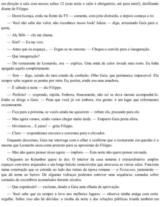 em direção à sala com nossos saltos 12 (esta noite o salto é obrigatório, até para mim!), desfilando
diante de Filippo.
— Deem licença, estão na frente da TV — comenta, com jeito distraído, e depois começa a rir.
— Você não sabe dar valor, não reconhece nosso look! Adeus — digo, arrastando Gaia para a
porta.
— Ah, Bibi — ele me chama.
— Sim? — Eu me viro.
— Antes que eu esqueça... — Ergue-se no encosto. — Chegou o convite para a inauguração.
— Que inauguração?
— Do restaurante de Leonardo, ora — explica. Uma onda de calor invade meu rosto. Eu tinha
apagado aquilo completamente.
— Sim — digo, saindo do meu estado de confusão. Olho Gaia, que permanece impassível. Ela
sempre sabe segurar as pontas por mim. Eu, porém, ainda sou uma amadora.
— É sábado à noite — diz Filippo.
— Perfeito! — respondo, rápida. Embora, francamente, não sei se deva mesmo acompanhá-lo.
Então se dirige a Gaia: — Pena que você já vai embora, iria gostar: é um lugar que reformamos
recentemente.
— Fica para a próxima, se vocês ainda me quiserem — rebate ela, piscando para ele.
— Mas agora vamos, senão vamos chegar muito tarde. — Empurro Gaia porta afora.
— Divirtam-se... E juízo! — grita Filippo.
— Claro — respondemos em coro e corremos para o elevador.
Enquanto descemos, Gaia me interroga com o olhar e confirmo que o restaurante em questão é o
mesmo que Leonardo usou como pretexto para se aproximar de Filippo.
— Mas não quero pensar nisso agora — imploro. — Esta noite não quero pensar em nada.
Chegamos ao Ketumbar quase às dez. O interior da casa noturna é extraordinário: amplos
espaços com tetos arqueados e um longo balcão semicircular que atravessa as várias salas. Funciona
numa construção que se estende ao lado das ruínas da época romana — o Testaceus, justamente —
que dá nome ao bairro. De algumas vidraças podemos entrever uma sequência: camadas sobre
camadas de escombros acumulados durante séculos.
— Que espetáculo! — exclamo, dando a Gaia uma olhada de aprovação.
— Você sabe que eu sempre a levo nos melhores lugares — observa minha amiga com certo
orgulho. Sobre isso não há dúvidas: a rainha da noite e das relações públicas triunfa também em
 
