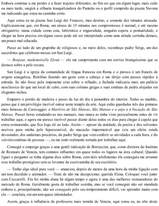 Embora continue a me perder e a fazer trajetos diferentes, no fim sei que em algum lugar, mais cedo
ou mais tarde, surgirá a silhueta tranquilizadora do Panteão ou o perfil comprido da piazza Navona
me indicando que estou no caminho certo.
Aqui estou eu na piazza San Luigi dei Francesi, meu destino, e somente dez minutos atrasada.
Explicaram-me que, em Roma, um atraso de 15 minutos nos compromissos é normal, e até mesmo
obrigatório: numa cidade como esta, labiríntica e engarrafada, ninguém espera a pontualidade, e
chegar na hora precisa em alguns casos pode até ser interpretado como uma atitude certinha demais,
um pouco mal-educada.
Passo ao lado de um grupinho de religiosos e, no meio deles, reconheço padre Sèrge, um dos
sacerdotes que celebram missas em San Luigi.
— Bonjour, mademoiselle Elenà — ele me cumprimenta com um sorriso branquíssimo que se
destaca sobre a pele escura.
San Luigi é a igreja da comunidade de língua francesa em Roma e o pároco é um francês de
origem senegalesa. Retribuo fazendo um gesto com a cabeça e me dirijo com passos rápidos à
entrada. Se não fosse pela imponente cruz sobre o telhado, a fachada indicaria mais um palácio
neoclássico do que um local de culto, com suas colunas gregas e suas estátuas de pedra alojadas em
elegantes nichos.
Empurro o portão de madeira e passo da luz do dia à penumbra do interior. Todas as manhãs,
penso que é um privilégio incrível entrar neste templo da arte. Aqui estão guardadas três das pinturas
mais famosas de Caravaggio: o Martírio de São Mateus, São Mateus e o anjo e a Vocação de São
Mateus. Passei horas estudando-as nos manuais, mas nunca as tinha visto pessoalmente antes de vir
trabalhar aqui, e agora me parece incrível passar diante delas todos os dias para chegar à capela que
estou restaurando, que fica logo ali ao lado. Assim — apesar da umidade, da poeira e dos solventes
nocivos para minha pele hipersensível, do macacão impermeável que cria um efeito estufa
devastador, dos andaimes precários, do padre Sèrge que vem conferir as atividades a cada hora, e do
vaivém contínuo de pessoas —, eu me sinto realmente sortuda por trabalhar aqui.
Consegui o emprego graças a uma gentil indicação de Borraccini, que, como diretora do Instituto
de Restauro de Veneza, tem contatos influentes em quase todos os lugares na área cultural. Quando
liguei e perguntei se tinha alguma dica sobre Roma, com dois telefonemas ela conseguiu me arrumar
esse trabalho prestigioso sem se levantar da escrivaninha de seu escritório.
— Tenho algo ideal para você — anunciou, depois de menos de uma hora da minha ligação com
um tom decidido e animador. — Trate de não me decepcionar, querida Elena. Coloquei você junto
com Ceccarelli. Ela foi minha aluna há algum tempo e agora é uma das melhores restauradoras do
mercado de Roma. Geralmente gosta de trabalhar sozinha, mas se você conseguir não ser mandada
embora e, principalmente, não ser esmagada pelo seu temperamento difícil, vai aprender muito com
ela — concluiu, em um tom quase intimidador.
Assim, graças à influência da professora mais temida de Veneza, aqui estou eu, no alto deste
 