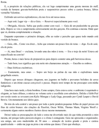 Roma.
E, a propósito de relações públicas, ela vai logo cumprimentar uma garota morena do staff,
vestida de homem: gravata-borboleta preta e suspensórios presos sobre a camisa branca, lábios
vermelho Valentino.
Exibindo um sorriso esplendoroso, ela nos leva até nossa mesa.
— Aqui está. Lugar vip — diz a Gaia. — Reservei especialmente para você.
— Obrigada, Alessia. Sabia que podia contar com você. — Gaia dá um puxãozinho na gravata
dela. Depois se vira e cumprimenta calorosamente um dos garçons. Ela continua a mesma. Onde quer
que vá, domina completamente a situação.
Enquanto esperamos o primeiro drinque, olho ao redor e percebo que quase todo mundo está
vestido de branco.
— Gaia, ehh... Como vou dizer... Acho que estamos um pouco fora do tema — digo. Eu de azul,
ela de preto.
— Ai, meu Deus! — exclama, levando uma das mãos à testa. — Era o traje da noite! Estava até
especificado no convite!
Pronto, horas e mais horas de preparativos para depois cometer uma gafe horrorosa dessa.
— Tudo bem, isso significa que esta noite nós chamaremos atenção. — Encolho os ombros.
— Duas lésbicas excêntricas.
— Exatamente, meu amor. — Sopro um beijo na palma de sua mão e explodimos numa
gargalhada sonora.
Depois que nossos drinques chegaram, nos jogamos no buffet e provamos bolinhos de arroz
fantásticos e um ótimo cuscuz com pinoli e passas. Depois terei tempo de me preocupar com minha
indigestão.
Uma hora mais tarde, a festa bombou. Como sempre, Gaia estava certa: o ambiente é requintado e
elegante, as luzes difusas, a música no volume certo e escolhida com sabedoria. Dalida e Edith Piaf
em versão remix se revezam com Kylie Minogue e Lady Gaga, passando por Cyndi Lauper e David
Bowie. Um monumento aos ídolos gays.
Do teto da sala central e um pouco por toda a parte pendem pequenas folhas de papel presas em
fitas de cetim branco: são citações de Pasolini, Oscar Wilde, Thomas Mann, Virginia Woolf e
certamente alguns outros membros ilustres desse mesmo monumento.
Deixei todas as preocupações de lado e estou me divertindo mais do que tinha prometido a mim
mesma, até porque todos parecem alegres e o clima é contagiante. Gaia me apresenta o organizador,
seu amigo, um cara moderninho de 30 anos — armação de óculos grande e preta e camisa
quadriculada — então me joga na pista e me ordena que dance. Claro que obedeço.
 