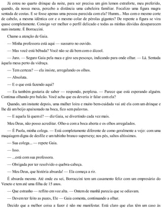 Já estou no quarto drinque da noite, para ser precisa um gim lemon extraforte, meu preferido,
quando, da nossa mesa, percebo a distância uma cabeleira familiar. Focalizo uma figura magra
sentada de costas. E se fosse apenas uma pessoa parecida com ela? Humm... Mas com o mesmo corte
de cabelo, a mesma idêntica cor e o mesmo colar de pérolas gigantes? De repente a figura se vira
quase completamente. Consigo ver melhor o perfil delicado e todas as minhas dúvidas desaparecem
num instante. É Borraccini.
Chamo a atenção de Gaia.
— Minha professora está aqui — sussurro no ouvido.
— Mas você está bêbada? Você não se dá bem com o álcool.
— Juro. — Seguro Gaia pela nuca e giro seu pescoço, indicando para onde olhar. — Lá. Sentada
àquela mesa perto da vidraça.
— Tem certeza? — ela insiste, arregalando os olhos.
— Absoluta.
— E o que está fazendo aqui?
— Eu também gostaria de saber — respondo, perplexa. — Parece que está esperando alguém.
Continua olhando pro balcão. Você acha que eu deveria ir falar com ela?
Quando, um instante depois, uma mulher loira e muito bem-cuidada vai até ela com um drinque e
lhe dá um beijo apaixonado na boca, fico sem palavras.
— E aquela lá quem é? — diz Gaia, se divertindo cada vez mais.
Meu Deus, não posso acreditar. Olho-a com a boca aberta e os olhos arregalados.
— É Paola, minha colega. — Está completamente diferente de como geralmente a vejo: com uma
maquiagem digna de desfile e um tubinho branco supersexy; nos pés, saltos altíssimos.
— Sua colega... — repete Gaia.
— Isso.
— ...está com sua professora.
— Obrigada por ter resolvido o quebra-cabeça.
— Meu Deus, que história absurda! — Ela começa a rir.
É absurda mesmo. Até onde eu sei, Borraccini tem um casamento feliz com um empresário do
Veneto e tem até uma filha de 15 anos.
— Que estranho — reflito em voz alta. — Ontem de manhã parecia que se odiavam.
— Devem ter feito as pazes, Ele — Gaia comenta, continuando a olhar.
Decido que a melhor coisa a fazer é não me manifestar. Está claro que elas têm um caso às
 