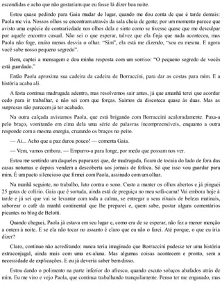 escondidas e acho que não gostariam que eu fosse lá dizer boa noite.
Estou quase pedindo para Gaia mudar de lugar, quando me dou conta de que é tarde demais:
Paola me viu. Nossos olhos se encontram através da sala cheia de gente; por um momento parece que
avisto uma espécie de contrariedade nos olhos dela e sinto como se tivesse quase que me desculpar
por aquele encontro casual. Não sei o que esperar, talvez que ela finja que nada aconteceu, mas
Paola não foge, muito menos desvia o olhar. “Sim”, ela está me dizendo, “sou eu mesma. E agora
você sabe nosso pequeno segredo”.
Bem, captei a mensagem e dou minha resposta com um sorriso: “O pequeno segredo de vocês
está guardado.”
Então Paola aproxima sua cadeira da cadeira de Borraccini, para dar as costas para mim. E a
história acaba ali.
A festa continua madrugada adentro, mas resolvemos sair antes, já que amanhã terei que acordar
cedo para ir trabalhar, e não sei com que forças. Saímos da discoteca quase às duas. Mas as
surpresas não parecem já ter acabado.
Na outra calçada avistamos Paola, que está brigando com Borraccini acaloradamente. Puxa-a
pelo braço, vomitando em cima dela uma série de palavras incompreensíveis, enquanto a outra
responde com a mesma energia, cruzando os braços no peito.
— Ai... Acho que a paz durou pouco! — comenta Gaia.
— Vem, vamos embora. — Empurro-a para longe, por medo que possam nos ver.
Estou me sentindo um daqueles paparazzi que, de madrugada, ficam de tocaia do lado de fora das
casas noturnas e depois vendem a descoberta aos jornais de fofoca. Só que isso vou guardar para
mim. É um pacto silencioso que firmei com Paola, assinado com um olhar.
Na manhã seguinte, no trabalho, luto contra o sono. Custo a manter os olhos abertos e já pinguei
25 gotas de colírio. Gaia que é sortuda, ainda está de preguiça no meu sofá-cama! Vai embora hoje à
tarde e já sei que vai se levantar com toda a calma, se entregar a seus rituais de beleza matinais,
saborear o café da manhã continental que lhe preparei e, quem sabe, postar alguns comentários
picantes no blog de Belotti.
Quando cheguei, Paola já estava em seu lugar e, como era de se esperar, não fez a menor menção
a ontem à noite. E se ela não tocar no assunto é claro que eu não o farei. Até porque, o que eu iria
dizer?
Claro, continuo não acreditando: nunca teria imaginado que Borraccini pudesse ter uma história
extraconjugal, ainda mais com uma ex-aluna. Mas algumas coisas acontecem e pronto, sem a
necessidade de explicações. E eu já deveria saber bem disso.
Estou dando o polimento na parte inferior do afresco, quando escuto soluços abafados atrás de
mim. Eu me viro e vejo Paola, que continua trabalhando tranquilamente. Penso ter me enganado, mas
 
