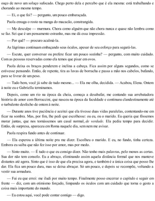 ouço de novo um soluço sufocado. Chego perto dela e percebo que é ela mesma: está trabalhando e
chorando ao mesmo tempo.
— Ei, o que foi? — pergunto, um pouco embaraçada.
Paola enxuga o rosto na manga do macacão, constrangida.
— Me desculpe — murmura. Chora como alguém que não chora nunca e quase não lembra como
se faz. Sei que é um pensamento estranho, mas me dá essa impressão.
— Por quê? — procuro acalmá-la.
As lágrimas continuam embaçando seus óculos, apesar de seu esforço para segurá-las.
— Escute, quer conversar ou prefere ficar um pouco sozinha? — pergunto, com muito cuidado.
Com as pessoas reservadas como ela temos que pisar em ovos.
Paola deixa os braços penderem e inclina a cabeça. Fica assim por alguns segundos, como se
estivesse pensando. Então, de repente, tira as luvas de borracha e passa a mão nos cabelos, bufando,
para se livrar de um peso.
— Tudo bem, você já sabe de tudo mesmo... — Ela me olha, decidida. — Acabou, Elena. Ontem
à noite eu e Gabriella terminamos.
Depois, como um rio na época da cheia, começa a desabafar, me contando sua arrebatadora
história de amor com Borraccini, que nasceu na época da faculdade e continuou clandestinamente até
o turbulento desfecho de ontem à noite.
— Durante anos tive paciência e aceitei que ela tivesse duas vidas paralelas, contentando-me em
ficar na sombra. Mas, por fim, lhe pedi que escolhesse: ou eu, ou o marido. Eu queria que fôssemos
morar juntas, que nos tornássemos um casal normal, de verdade. Ela pediu tempo para decidir.
Então, de surpresa, apareceu em Roma naquele dia, sem nem me avisar.
Paola respira fundo antes de continuar.
— Ela esperou a última noite pra me dizer. Escolheu o marido. E eu, no fundo, tinha certeza.
Embora eu saiba que não fez isso por amor, mas por medo.
— Sinto muito. — É tudo o que eu consigo dizer. Não tenho mais palavras, pelo menos as certas.
Sua dor não tem consolo. Eu a abraço, eliminando assim aquela distância formal que nos manteve
distantes até agora. Sinto que é isso de que ela precisa agora, e também é a única coisa que posso lhe
dar. Ela fica um pouco dura, mas se deixa abraçar. Só um pouco, e depois se recompõe, voltando a
vestir sua armadura.
— Fui eu que errei: me iludi por muito tempo. Finalmente posso encerrar o capítulo e seguir em
frente — diz, com um otimismo forçado, limpando os óculos com um cuidado que torna o gesto a
coisa mais importante do mundo.
— Eu estou aqui, você pode contar comigo — digo.
 