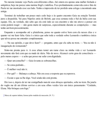 No mesmo instante vejo Paola com diferentes olhos. Até ontem era apenas uma mulher fechada e
antipática; hoje me parece uma menina frágil e indefesa. Fico profundamente comovida com o fato de
Paola ter me mostrado esse seu lado. Tenho a impressão de ter perdido uma colega e encontrado uma
amiga.
Terminei de trabalhar um pouco mais cedo hoje e às quatro encontro Gaia na estação Termini
para a despedida. Vai para Nápoles atrás de Belotti, que essa semana roda o Sul da Itália com sua
equipe. Ele, na verdade, não sabe que ela está indo ao seu encontro e não me atrevo a pensar em
como poderá reagir — não gosta muito de surpresas, especialmente durante as competições — mas
tenho um bom pressentimento.
Enquanto a acompanho até a plataforma, penso no quanto estive bem com ela nesses dias e o
quanto vai me fazer falta. Gaia é a única que sabe toda a verdade sobre Leonardo e também a única
que talvez possa me entender completamente.
— Na sua opinião, o que devo fazer? — pergunto, antes que ela suba no trem. — Vou ou não à
inauguração do restaurante?
Sinto-me pronta para ir. A essa altura tomei um rumo claro na minha vida e ver Leonardo
novamente não fará com que eu mude de ideia. Não de novo. Alcancei certo grau de consciência —
pelo menos espero — e acho que posso me safar com dignidade.
— Quer um conselho? — Gaia levanta as sobrancelhas.
— Se estou pedindo...
— É melhor você não ir.
— Por quê? — Balanço a cabeça. Não era essa a resposta que eu esperava.
— Escute o que eu lhe digo. Você ainda não está pronta.
Diz isso e, depois de ter me esmigalhado num de seus abraços apertados, sobe no trem. Da janela
do vagão me dá um último sorriso e em seus olhos verdes leio um único pensamento: “Cuidado,
Elena. Não brinque com fogo.”
7 Marca de sapatos italiana, famosa pelos modelos de mocassim. (N. T.)
 