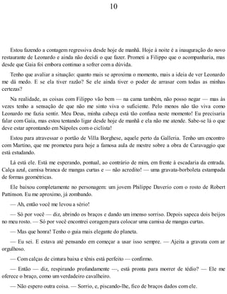 10
Estou fazendo a contagem regressiva desde hoje de manhã. Hoje à noite é a inauguração do novo
restaurante de Leonardo e ainda não decidi o que fazer. Prometi a Filippo que o acompanharia, mas
desde que Gaia foi embora continuo a sofrer com a dúvida.
Tenho que avaliar a situação: quanto mais se aproxima o momento, mais a ideia de ver Leonardo
me dá medo. E se ela tiver razão? Se ele ainda tiver o poder de arrasar com todas as minhas
certezas?
Na realidade, as coisas com Filippo vão bem — na cama também, não posso negar — mas às
vezes tenho a sensação de que não me sinto viva o suficiente. Pelo menos não tão viva como
Leonardo me fazia sentir. Meu Deus, minha cabeça está tão confusa neste momento! Eu precisaria
falar com Gaia, mas estou tentando ligar desde hoje de manhã e ela não me atende. Sabe-se lá o que
deve estar aprontando em Nápoles com o ciclista!
Estou para atravessar o portão de Villa Borghese, aquele perto da Galleria. Tenho um encontro
com Martino, que me prometeu para hoje a famosa aula de mestre sobre a obra de Caravaggio que
está estudando.
Lá está ele. Está me esperando, pontual, ao contrário de mim, em frente à escadaria da entrada.
Calça azul, camisa branca de mangas curtas e — não acredito! — uma gravata-borboleta estampada
de formas geométricas.
Ele baixou completamente no personagem: um jovem Philippe Daverio com o rosto de Robert
Pattinson. Eu me aproximo, já zombando.
— Ah, então você me levou a sério!
— Só por você — diz, abrindo os braços e dando um imenso sorriso. Depois sapeca dois beijos
no meu rosto. — Só por você encontrei coragem para colocar uma camisa de mangas curtas.
— Mas que honra! Tenho o guia mais elegante do planeta.
— Eu sei. E estava até pensando em começar a usar isso sempre. — Ajeita a gravata com ar
orgulhoso.
— Com calças de cintura baixa e tênis está perfeito — confirmo.
— Então — diz, respirando profundamente —, está pronta para morrer de tédio? — Ele me
oferece o braço, como um verdadeiro cavalheiro.
— Não espero outra coisa. — Sorrio, e, piscando-lhe, fico de braços dados com ele.
 