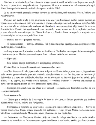 Subimos a escadaria de pedra e fazemos nossa entrada triunfal na Villa: este lugar é um templo
da arte, e quase tenho vergonha de ter chegado aos 30 anos sem nunca ter colocado os pés aqui.
Ainda bem que Martino está cuidando de reparar a minha falha!
Já no salão central, em meio a outros tesouros da arte italiana, está exposta a Nossa Senhora dos
Palafreneiros.
Paramos em frente à tela e por um instante sinto que vou desfalecer: minhas pernas tremem um
pouco, o coração começa a bater mais do que o normal, a barriga é um redemoinho de emoções. Não
sei se estes são os sintomas da síndrome de Stendhal,8 mas com certeza algo dentro de mim se
desestabilizou. Estudei este quadro nos livros, mas vê-lo causa em mim um efeito explosivo, embora
o tema não tenha nada de especial: Nossa Senhora e o Menino Jesus esmagando a serpente — o
pecado original — na presença de Santa Ana.
— Bonito, não é? — pergunta Martino.
— É extraordinário — corrijo, admirada. Foi pintado há cinco séculos, ainda assim parece tão
moderno, tão... verdadeiro.
— Imagine que era destinado a um altar da basílica de São Pedro, mas depois foi recusado pelos
clientes — explica Martino, com ar de quem deve conhecer muito bem o assunto.
— E por quê?
— Este quadro causou escândalo. Foi considerado uma heresia.
Com o olhar, eu o convido a continuar, querendo saber mais.
— Olhe Jesus — diz ele, apontando para a figura. — É uma criança, mas parece já grande ou,
pelo menos, grande demais para ser retratado completamente nu. — De fato, tem os músculos já
delineados e o sexo em evidência, detalhes que se destacam no incrível jogo de luz criado pelo
pintor. — E, depois, está vendo Nossa Senhora? — continua Martino. — Parece uma mulher do
povo, tem um decote grande, os seios abundantes bem à vista...
— É mesmo, tem uma beleza que chega a ser sensual — comento, sem desgrudar os olhos da tela
—, quase arrogante.
Martino concorda.
— Dizem que a modelo de Caravaggio foi uma tal de Lena, a famosa prostituta que também
posara para a Nossa Senhora dos Peregrinos.
— Conhecendo a biografia de Caravaggio, isso não me surpreende nem um pouco... — Sorrio ao
pensar nesse artista louco, sempre rodeado por mulheres. — Com certeza Maria e o Menino Jesus
são de um realismo absurdo. Muito mais vivos e humanos do que Santa Ana.
— Exatamente. — Martino se ilumina. Vejo as notas de rodapé dos livros nos quais estudou
passando na testa dele. — De acordo com alguns estudiosos, o verdadeiro motivo que desencadeou a
 