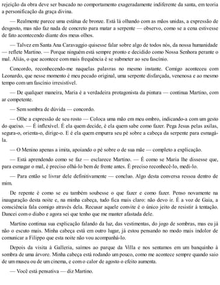rejeição da obra deve ser buscado no comportamento exageradamente indiferente da santa, em teoria
a personificação da graça divina.
— Realmente parece uma estátua de bronze. Está lá olhando com as mãos unidas, a expressão de
desgosto, mas não faz nada de concreto para matar a serpente — observo, como se a cena estivesse
de fato acontecendo diante dos meus olhos.
— Talvez em Santa Ana Caravaggio quisesse falar sobre algo de todos nós, da nossa humanidade
— reflete Martino. — Porque ninguém está sempre pronto e decidido como Nossa Senhora perante o
mal. Aliás, o que acontece com mais frequência é se submeter ao seu fascínio.
Concordo, reconhecendo-me naquelas palavras no mesmo instante. Comigo aconteceu com
Leonardo, que nesse momento é meu pecado original, uma serpente disfarçada, venenosa e ao mesmo
tempo com um fascínio irresistível.
— De qualquer maneira, Maria é a verdadeira protagonista da pintura — continua Martino, com
ar competente.
— Sem sombra de dúvida — concordo.
— Olhe a expressão de seu rosto — Coloca uma mão em meu ombro, indicando-a com um gesto
do queixo. — É inflexível. É ela quem decide, é ela quem sabe como fazer. Pega Jesus pelas axilas,
segura-o, orienta-o, dirige-o. E é ela quem empurra seu pé sobre a cabeça da serpente para esmagá-
la.
— O Menino apenas a imita, apoiando o pé sobre o de sua mãe — completo a explicação.
— Está aprendendo como se faz — esclarece Martino. — É como se Maria lhe dissesse que,
para esmagar o mal, é preciso olhá-lo bem de frente antes. É preciso reconhecê-lo, medi-lo.
— Para então se livrar dele definitivamente — concluo. Algo desta conversa ressoa dentro de
mim.
De repente é como se eu também soubesse o que fazer e como fazer. Penso novamente na
inauguração desta noite e, na minha cabeça, tudo fica mais claro: não devo ir. É a voz de Gaia, a
consciência fala comigo através dela. Recusar aquele convite é o único jeito de resistir à tentação.
Dancei com o diabo e agora sei que tenho que me manter afastada dele.
Martino continua sua explicação falando da luz, das vestimentas, do jogo de sombras, mas eu já
não o escuto mais. Minha cabeça está em outro lugar, já estou pensando no modo mais indolor de
comunicar a Filippo que esta noite não vou acompanhá-lo.
Depois da visita à Galleria, saímos ao parque da Villa e nos sentamos em um banquinho à
sombra de uma árvore. Minha cabeça está rodando um pouco, como me acontece sempre quando saio
de um museu ou de um cinema, e com o calor de agosto o efeito aumenta.
— Você está pensativa — diz Martino.
 