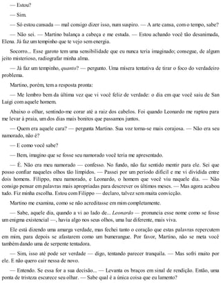 — Estou?
— Sim.
— Só estou cansada — mal consigo dizer isso, num suspiro. — A arte cansa, com o tempo, sabe?
— Não sei. — Martino balança a cabeça e me estuda. — Estou achando você tão desanimada,
Elena. Já faz um tempinho que te vejo sem energia.
Socorro... Esse garoto tem uma sensibilidade que eu nunca teria imaginado; consegue, de algum
jeito misterioso, radiografar minha alma.
— Já faz um tempinho, quanto? — pergunto. Uma mísera tentativa de tirar o foco do verdadeiro
problema.
Martino, porém, tem a resposta pronta:
— Me lembro bem da última vez que vi você feliz de verdade: o dia em que você saiu de San
Luigi com aquele homem.
Abaixo o olhar, sentindo-me corar até a raiz dos cabelos. Foi quando Leonardo me raptou para
me levar à praia, um dos dias mais bonitos que passamos juntos.
— Quem era aquele cara? — pergunta Martino. Sua voz torna-se mais corajosa. — Não era seu
namorado, não é?
— E como você sabe?
— Bem, imagino que se fosse seu namorado você teria me apresentado.
— É. Não era meu namorado — confesso. No fundo, não faz sentido mentir para ele. Sei que
posso confiar naqueles olhos tão límpidos. — Passei por um período difícil e me vi dividida entre
dois homens. Filippo, meu namorado, e Leonardo, o homem que você viu naquele dia. — Não
consigo pensar em palavras mais apropriadas para descrever os últimos meses. — Mas agora acabou
tudo. Fiz minha escolha. Estou com Filippo — declaro, talvez sem muita convicção.
Martino me examina, como se não acreditasse em mim completamente.
— Sabe, aquele dia, quando a vi ao lado de... Leonardo — pronuncia esse nome como se fosse
um enigma existencial —, havia algo nos seus olhos, uma luz diferente, mais viva.
Ele está dizendo uma amarga verdade, mas fechei tanto o coração que estas palavras repercutem
em mim, para depois se afastarem como um bumerangue. Por favor, Martino, não se meta você
também dando uma de serpente tentadora.
— Sim, isso até pode ser verdade — digo, tentando parecer tranquila. — Mas sofri muito por
ele. E não quero cair nessa de novo.
— Entendo. Se essa for a sua decisão... — Levanta os braços em sinal de rendição. Então, uma
ponta de tristeza escurece seu olhar. — Sabe qual é a única coisa que eu lamento?
 