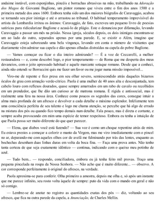 andaime instável, com esponjinhas, pincéis e borrachas abrasivas na mão, trabalhando na Adoração
dos Magos de Giovanni Baglione, um pintor romano que viveu entre o fim dos anos 1500 e a
primeira metade dos anos 1600. Embora tenha sido um dos maiores biógrafos de Caravaggio, acabou
se tornando seu pior inimigo e até o arrastou ao tribunal. O habitual temperamento imprevisível do
artista da Lombardia irritou os ânimos: Caravaggio, de fato, escreveu um pequeno livro de poesias
satíricas para ridicularizar Baglione e acusá-lo de plágio. Este o denunciou por difamação, levando
Caravaggio a passar um mês na prisão. Nessa igreja, séculos depois, os dois inimigos encontram-se
um ao lado do outro, separados apenas por uma parede. E, se existir o Além, imagino que
Caravaggio esteja saboreando uma bela vingança, levando em conta o número de visitantes que
diariamente vêm admirar sua capela e dão apenas olhadas distraídas na capela do pobre Baglione.
— Vamos começar ou ficar o dia inteiro admirando? — É a voz de Ceccarelli, a melhor
restauradora — e, como descobri logo, o pior temperamento — de Roma que me desperta dos meus
devaneios, com o jeito apressado habitual e aquele marcante sotaque romano. Desde que a conheci,
ainda não entendi se Borraccini quis me fazer um favor ou me jogar numa missão impossível...
Viro-me de repente e fico presa em seu olhar severo, semiescondido atrás daqueles bizarros
óculos de grau com armação verde-cítrico. Paola é uma mulher de 40 anos alta e desconjuntada, tem
cabelo louro com reflexos dourados, quase sempre amarrados em um rabo de cavalo ou recolhidos
em um prendedor, que lhe dão um curioso ar de matrona romana. É rígida e antissocial, mas é
realmente uma fera na nossa área. Conhece como poucos os segredos das cores, consegue intuir a
alma mais profunda de um afresco e devolver a cada detalhe o máximo esplendor. Infelizmente tem
uma consciência perfeita de seu talento e logo me chama atenção, se percebe que há algo de errado
na mistura dos pós ou quando fico tempo demais num detalhe. Fala pouco, mas é direta e cortante, e
sempre acaba provocando em mim uma espécie de temor respeitoso. Embora eu tenha a intuição de
que Paola possa ser muito diferente do que quer parecer.
— Elena, que diabos você está fazendo? — Sua voz é como um choque repentino atrás de mim.
Eu estava prestes a começar a colorir o manto da Virgem, mas me viro imediatamente com o pincel
no ar, deparando-me com aqueles olhos cor de avelã me fulminando por trás das lentes, enquanto as
bochechas desenham duas linhas duras em volta da boca fina. — Faça uma prova antes. Não tenho
tanta certeza de que seja exatamente idêntico — continua, indicando com o queixo meu potinho de
azul.
— Tudo bem... — respondo, conciliadora, embora eu já tenha feito mil provas. Traço uma
pequena pincelada na roupa da Nossa Senhora. — Não acho que é muito diferente... — observo. A
cor corresponde perfeitamente à original do afresco, na verdade.
Paola aproxima-se para conferir. Olha primeiro a amostra, depois me olha e, só após um instante
que me parece infinito, seu rosto volta àquele de sempre: puto da vida com o mundo em geral e não
só comigo.
— Lembre-se de anotar no registro as quantidades exatas dos pós — diz, voltando ao seu
afresco, que fica na outra parede da capela, a Anunciação, de Charles Mellin.
 