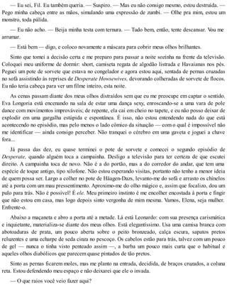 — Eu sei, Fil. Eu também queria. — Suspiro. — Mas eu não consigo mesmo, estou destruída. —
Pego minha cabeça entre as mãos, simulando uma expressão de zumbi. — Olhe pra mim, estou um
monstro, toda pálida.
— Eu não acho. — Beija minha testa com ternura. — Tudo bem, então, tente descansar. Vou me
arrumar.
— Está bem — digo, e coloco novamente a máscara para cobrir meus olhos brilhantes.
Sinto que tomei a decisão certa e me preparo para passar a noite sozinha na frente da televisão.
Coloquei meu uniforme de dormir: short, camiseta regata de algodão listrada e Havaianas nos pés.
Peguei um pote de sorvete que estava no congelador e agora estou aqui, sentada de pernas cruzadas
no sofá assistindo às reprises de Desperate Howsewives, devorando colheradas de sorvete de flocos.
Eu não teria cabeça para ver um filme inteiro, esta noite.
As cenas passam diante dos meus olhos distraídos sem que eu me preocupe em captar o sentido.
Eva Longoria está encenando na sala de estar uma dança sexy, enroscando-se a uma vara de pole
dance com movimentos improváveis; de repente, ela cai em cheio no tapete, e eu não posso deixar de
explodir em uma gargalha estúpida e espontânea. É isso, não estou entendendo nada do que está
acontecendo no episódio, mas pelo menos o lado cômico da situação — com o qual é impossível não
me identificar — ainda consigo perceber. Não tranquei o cérebro em uma gaveta e joguei a chave
fora...
Já passa das dez, eu quase terminei o pote de sorvete e comecei o segundo episódio de
Desperate, quando alguém toca a campainha. Desligo a televisão para ter certeza de que escutei
direito. A campainha toca de novo. Não é a do portão, mas a do corredor do andar, que tem uma
espécie de toque antigo, tipo xilofone. Não estou esperando visitas, portanto não tenho a menor ideia
de quem possa ser. Largo a colher no pote de Häagen-Dazs, levanto-me do sofá e arrasto os chinelos
até a porta com um mau pressentimento. Aproximo-me do olho mágico e, assim que focalizo, dou um
pulo para trás. Não é possível! É ele. Meu primeiro instinto é me encolher encostada à porta e fingir
que não estou em casa, mas logo depois sinto vergonha de mim mesma. Vamos, Elena, seja mulher.
Enfrente-o.
Abaixo a maçaneta e abro a porta até a metade. Lá está Leonardo: com sua presença carismática
e inquietante, materializa-se diante dos meus olhos. Está elegantíssimo. Usa uma camisa branca com
abotoaduras de prata, um pouco aberta sobre o peito bronzeado, calça escura, sapatos pretos
reluzentes e uma echarpe de seda cinza no pescoço. Os cabelos estão para trás, talvez com um pouco
de gel — nunca o tinha visto penteado assim —, a barba um pouco mais curta que o habitual e
aqueles olhos diabólicos que parecem quase pintados de tão pretos.
Sinto as pernas ficarem moles, mas me planto na entrada, decidida, de braços cruzados, a coluna
reta. Estou defendendo meu espaço e não deixarei que ele o invada.
— O que raios você veio fazer aqui?
 