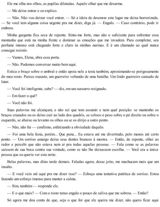 Ele me olha nos olhos, as pupilas dilatadas. Aquele olhar que me desarma.
— Me deixe entrar e eu explico.
— Não. Não vou deixar você entrar. — Só a ideia de desonrar este lugar me deixa horrorizada.
— Se você tem alguma coisa urgente pra me dizer, diga já. — Engulo. — Caso contrário, pode ir
embora.
Minha garganta fica seca de repente. Sinto-me forte, mas não o suficiente para enfrentar essa
montanha que está na minha frente e dominar as emoções que me invadem. Para completar, seu
perfume intenso está chegando forte e claro às minhas narinas. E é um chamado ao qual nunca
consegui resistir.
— Vamos, Elena, abra essa porta.
— Não. Podemos conversar muito bem aqui.
Estica o braço sobre o umbral e então apoia nele a testa também, aproximando-se perigosamente
do meu rosto. Parece exausto, um guerreiro voltando de uma batalha. Um lindo guerreiro cansado de
lutar.
— Você foi inteligente, sabe? — diz, em um sussurro resignado.
— Em fazer o quê?
— Você não foi.
Suas palavras me alcançam, e não sei que tom assumir e nem qual posição: se mantenho os
braços cruzados ou os deixo cair ao lado dos quadris, se coloco o peso sobre o pé direito ou sobre o
esquerdo, se abaixo ou levanto os olhos ou se os dirijo a outro ponto.
— Não, não fui — confirmo, enfatizando a obviedade daquilo.
— Foi uma bela festa, porém... Que pena... Eu estava até me divertindo, pelo menos até certo
ponto. — Um sorriso amargo deixa seus dentes brancos à mostra. — Então, de repente, olhei ao
redor e percebi que não estava nem aí pra todas aquelas pessoas. — Fala como se as palavras
saíssem de sua boca contra sua vontade, como se não lhe deixassem escolha. — Você era a única
pessoa que eu queria ver esta noite.
Belas palavras, mas ditas tarde demais. Faladas agora, desse jeito, me machucam mais que um
insulto.
— E você veio até aqui pra me dizer isso? — Esboço uma tentativa patética de sorriso. Estou
fazendo um esforço imenso para manter a calma.
— Sim, também — responde ele.
— E o que mais? — Com o rosto tenso engulo o pouco de saliva que me sobrou. — Então?
Só agora me dou conta de que, seja o que for que ele queira me dizer, não quero ficar aqui
 