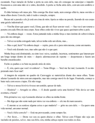 escutando. Faço menção de fechar a porta na cara dele, mas ele consegue me antecipar e impedir.
Escancara-a com uma mão só e entra, decidido. A porta se fecha atrás dele, com um som sombrio e
surdo.
O chão balança sob meus pés. Não consigo lhe dizer nada, nem consigo olhá-lo, meus ouvidos e
meus olhos doem. Com ele, tudo é razão e emoção, sempre.
Recuo até a parede e ele já está em cima de mim. Apoia as mãos na parede, fazendo de seu corpo
uma gaiola indestrutível.
— Vim lhe dizer que quero você, Elena, que não sei ficar sem ter você. — Sua voz é um veneno e
penetra em cada fibra do meu corpo. Seus olhos estão tão vivos que quase queimam sobre a pele.
— Vá embora daqui — rosno. Estou juntando toda a minha força e meu instinto de sobrevivência
para não me entregar.
— Talvez eu tenha estragado tudo, talvez tenha sido um idiota, mas...
— Mas o quê, hein? Vá embora daqui — repito, para ele e para mim mesma, como um mantra.
— Você está dizendo isso, mas sabe que não é o que quer.
Minha força está diminuindo, eu sinto isso: raiva, saudade, incerteza, sentimentos que lutaram por
um longo tempo dentro de mim — depois adormeceram de repente — despertaram e fazem um
barulho ensurdecedor.
Fecho os punhos e os bato na parede atrás de mim.
— É, sim, quero que você vá embora! — Tomo fôlego. — Você me faz mal, Leonardo. E eu não
pretendo mais ficar mal!
A imagem da serpente no quadro de Caravaggio se materializa diante dos meus olhos. Tento
afastar Leonardo de mim com um empurrão, mas não consigo movê-lo do lugar. Frustrada, começo a
bater nele com socos e tapas. Ele não reage.
— Talvez a nossa história tivesse um sentido, apesar de tudo.
— História? — Arregalo os olhos. — E desde quando seria uma história? Não devia ser uma
aventura, e basta?
Pela primeira vez, vejo Leonardo abaixar os olhos na minha frente.
— Me diga que não sente nada por mim e eu vou embora — ele me diz num sussurro.
— E mesmo se eu sentisse alguma coisa o que mudaria? — grito na cara dele. — Eu quero uma
vida normal, um amor normal.
— Você é feliz com ele? — Está me provocando, como sempre faz.
— Por favor... — Desta vez sou eu quem abaixo o olhar. Talvez com Filippo não seja um
incêndio de paixões, talvez, mas sou feliz, sim, minha cabeça repete isso todos os dias.
 
