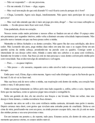— Não vai responder? — ele me pressiona.
— Ele me entende. E é bom — digo, segura.
— Mas você tem noção do que está dizendo? E você ficaria com ele porque ele é bom?
— Chega, Leonardo. Agora saia daqui, imediatamente. Não quero mais participar do seu jogo
perverso!
— Mas você não entende que não é mais um jogo pra mim, droga? — Sua voz rouca sobrepõe-se
à minha. — Eu não posso mais ficar sem você, Elena.
Uma punhalada, direto no coração.
Nossos rostos estão muito próximos e nossos olhos se fundem em um só olhar. O espaço entre
nós permanece por segundos inteiros, então volta a diminuir em uma velocidade impressionante. Não
percebo nem o instante em que sua boca pousa sobre a minha.
Mantenho os lábios fechados e os dentes cerrados. Não quero lhe dar essa satisfação, não devo
ceder. Mas Leonardo não para, pega minhas duas mãos em uma das suas e as segura firme em um
apertão acima da minha cabeça, prendendo-me na parede com os quadris. Consigo sentir a
intensidade de seu desejo sobre mim. Afunda a outra mão nos cabelos e os puxa com violência,
fazendo-me levantar o rosto. Sua boca já está no meu pescoço e seus dentes correm pela minha pele
com voracidade. Sua avidez tem algo de animalesco e selvagem.
— Pare... — eu quase imploro.
— Não posso — ele sussurra, enquanto com a mão envolve todo o meu pescoço, pressionando
devagar.
Então pare você, Elena, digo a mim mesma. Agora você sabe distinguir o que te faz bem do que te
faz mal. E ele só vai te fazer mal.
Mas sua boca está de novo sobre a minha, sua respiração está dentro da minha, seu coração bate
contra o meu. E não penso mais.
Então escorrega lentamente os lábios pelo meu lado esquerdo e, enfim, sobre o seio. Aperta tão
forte que me machuca, como se quisesse pegar meu coração e esmigalhá-lo.
Solto um gemido de dor, ele me envolve nos braços e me levanta. Tento me soltar, mas seu
desejo é forte demais, e minha resistência fraca demais.
Leonardo me atira no sofá e tira com violência minha camiseta, deixando meu peito à mostra.
Depois arranca meu short, com gestos que revelam uma estranha ponta de crueldade. Deita-se em
cima de mim, paralisando-me com seu peso, eu ainda procuro escapar dele, mas ele já está no meio
das minhas pernas e seu sexo pressiona o meu.
Em um instante me penetra e, de repente, tudo para. Estamos assim, ele dentro de mim, por um
momento que parece eterno, os corpos unidos num só.
 