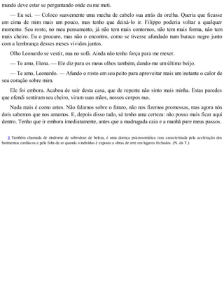 mundo deve estar se perguntando onde eu me meti.
— Eu sei. — Coloco suavemente uma mecha de cabelo sua atrás da orelha. Queria que ficasse
em cima de mim mais um pouco, mas tenho que deixá-lo ir. Filippo poderia voltar a qualquer
momento. Seu rosto, no meu pensamento, já não tem mais contornos, não tem mais forma, não tem
mais cheiro. Eu o procuro, mas não o encontro, como se tivesse afundado num buraco negro junto
com a lembrança desses meses vividos juntos.
Olho Leonardo se vestir, nua no sofá. Ainda não tenho força para me mexer.
— Te amo, Elena. — Ele diz para os meus olhos também, dando-me um último beijo.
— Te amo, Leonardo. — Afundo o rosto em seu peito para aproveitar mais um instante o calor de
seu coração sobre mim.
Ele foi embora. Acabou de sair desta casa, que de repente não sinto mais minha. Estas paredes
que ofendi sentiram seu cheiro, viram suas mãos, nossos corpos nus.
Nada mais é como antes. Não falamos sobre o futuro, não nos fizemos promessas, mas agora nós
dois sabemos que nos amamos. E, depois disso tudo, só tenho uma certeza: não posso mais ficar aqui
dentro. Tenho que ir embora imediatamente, antes que a madrugada caia e a manhã pare meus passos.
8 Também chamada de síndrome de sobredose de beleza, é uma doença psicossomática rara caracterizada pela aceleração dos
batimentos cardíacos e pela falta de ar quando o indivíduo é exposto a obras de arte em lugares fechados. (N. da T.)
 