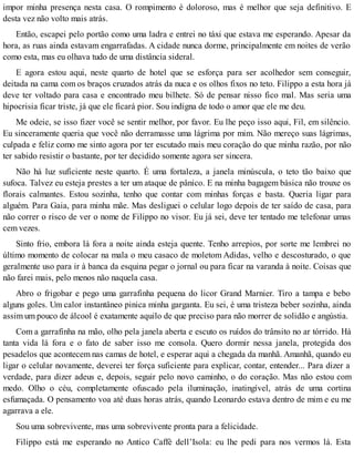 impor minha presença nesta casa. O rompimento é doloroso, mas é melhor que seja definitivo. E
desta vez não volto mais atrás.
Então, escapei pelo portão como uma ladra e entrei no táxi que estava me esperando. Apesar da
hora, as ruas ainda estavam engarrafadas. A cidade nunca dorme, principalmente em noites de verão
como esta, mas eu olhava tudo de uma distância sideral.
E agora estou aqui, neste quarto de hotel que se esforça para ser acolhedor sem conseguir,
deitada na cama com os braços cruzados atrás da nuca e os olhos fixos no teto. Filippo a esta hora já
deve ter voltado para casa e encontrado meu bilhete. Só de pensar nisso fico mal. Mas seria uma
hipocrisia ficar triste, já que ele ficará pior. Sou indigna de todo o amor que ele me deu.
Me odeie, se isso fizer você se sentir melhor, por favor. Eu lhe peço isso aqui, Fil, em silêncio.
Eu sinceramente queria que você não derramasse uma lágrima por mim. Não mereço suas lágrimas,
culpada e feliz como me sinto agora por ter escutado mais meu coração do que minha razão, por não
ter sabido resistir o bastante, por ter decidido somente agora ser sincera.
Não há luz suficiente neste quarto. É uma fortaleza, a janela minúscula, o teto tão baixo que
sufoca. Talvez eu esteja prestes a ter um ataque de pânico. E na minha bagagem básica não trouxe os
florais calmantes. Estou sozinha, tenho que contar com minhas forças e basta. Queria ligar para
alguém. Para Gaia, para minha mãe. Mas desliguei o celular logo depois de ter saído de casa, para
não correr o risco de ver o nome de Filippo no visor. Eu já sei, deve ter tentado me telefonar umas
cem vezes.
Sinto frio, embora lá fora a noite ainda esteja quente. Tenho arrepios, por sorte me lembrei no
último momento de colocar na mala o meu casaco de moletom Adidas, velho e descosturado, o que
geralmente uso para ir à banca da esquina pegar o jornal ou para ficar na varanda à noite. Coisas que
não farei mais, pelo menos não naquela casa.
Abro o frigobar e pego uma garrafinha pequena do licor Grand Marnier. Tiro a tampa e bebo
alguns goles. Um calor instantâneo pinica minha garganta. Eu sei, é uma tristeza beber sozinha, ainda
assim um pouco de álcool é exatamente aquilo de que preciso para não morrer de solidão e angústia.
Com a garrafinha na mão, olho pela janela aberta e escuto os ruídos do trânsito no ar tórrido. Há
tanta vida lá fora e o fato de saber isso me consola. Quero dormir nessa janela, protegida dos
pesadelos que acontecem nas camas de hotel, e esperar aqui a chegada da manhã. Amanhã, quando eu
ligar o celular novamente, deverei ter força suficiente para explicar, contar, entender... Para dizer a
verdade, para dizer adeus e, depois, seguir pelo novo caminho, o do coração. Mas não estou com
medo. Olho o céu, completamente ofuscado pela iluminação, inatingível, atrás de uma cortina
esfumaçada. O pensamento voa até duas horas atrás, quando Leonardo estava dentro de mim e eu me
agarrava a ele.
Sou uma sobrevivente, mas uma sobrevivente pronta para a felicidade.
Filippo está me esperando no Antico Caffè dell’Isola: eu lhe pedi para nos vermos lá. Esta
 