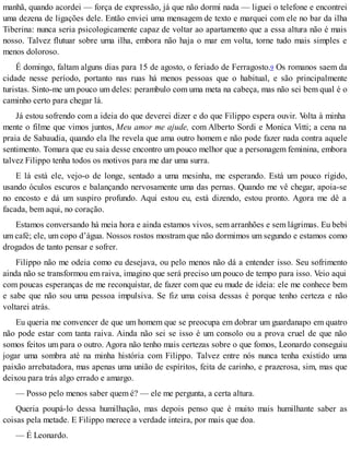 manhã, quando acordei — força de expressão, já que não dormi nada — liguei o telefone e encontrei
uma dezena de ligações dele. Então enviei uma mensagem de texto e marquei com ele no bar da ilha
Tiberina: nunca seria psicologicamente capaz de voltar ao apartamento que a essa altura não é mais
nosso. Talvez flutuar sobre uma ilha, embora não haja o mar em volta, torne tudo mais simples e
menos doloroso.
É domingo, faltam alguns dias para 15 de agosto, o feriado de Ferragosto.9 Os romanos saem da
cidade nesse período, portanto nas ruas há menos pessoas que o habitual, e são principalmente
turistas. Sinto-me um pouco um deles: perambulo com uma meta na cabeça, mas não sei bem qual é o
caminho certo para chegar lá.
Já estou sofrendo com a ideia do que deverei dizer e do que Filippo espera ouvir. Volta à minha
mente o filme que vimos juntos, Meu amor me ajude, com Alberto Sordi e Monica Vitti; a cena na
praia de Sabaudia, quando ela lhe revela que ama outro homem e não pode fazer nada contra aquele
sentimento. Tomara que eu saia desse encontro um pouco melhor que a personagem feminina, embora
talvez Filippo tenha todos os motivos para me dar uma surra.
E lá está ele, vejo-o de longe, sentado a uma mesinha, me esperando. Está um pouco rígido,
usando óculos escuros e balançando nervosamente uma das pernas. Quando me vê chegar, apoia-se
no encosto e dá um suspiro profundo. Aqui estou eu, está dizendo, estou pronto. Agora me dê a
facada, bem aqui, no coração.
Estamos conversando há meia hora e ainda estamos vivos, sem arranhões e sem lágrimas. Eu bebi
um café; ele, um copo d’água. Nossos rostos mostram que não dormimos um segundo e estamos como
drogados de tanto pensar e sofrer.
Filippo não me odeia como eu desejava, ou pelo menos não dá a entender isso. Seu sofrimento
ainda não se transformou em raiva, imagino que será preciso um pouco de tempo para isso. Veio aqui
com poucas esperanças de me reconquistar, de fazer com que eu mude de ideia: ele me conhece bem
e sabe que não sou uma pessoa impulsiva. Se fiz uma coisa dessas é porque tenho certeza e não
voltarei atrás.
Eu queria me convencer de que um homem que se preocupa em dobrar um guardanapo em quatro
não pode estar com tanta raiva. Ainda não sei se isso é um consolo ou a prova cruel de que não
somos feitos um para o outro. Agora não tenho mais certezas sobre o que fomos, Leonardo conseguiu
jogar uma sombra até na minha história com Filippo. Talvez entre nós nunca tenha existido uma
paixão arrebatadora, mas apenas uma união de espíritos, feita de carinho, e prazerosa, sim, mas que
deixou para trás algo errado e amargo.
— Posso pelo menos saber quem é? — ele me pergunta, a certa altura.
Queria poupá-lo dessa humilhação, mas depois penso que é muito mais humilhante saber as
coisas pela metade. E Filippo merece a verdade inteira, por mais que doa.
— É Leonardo.
 