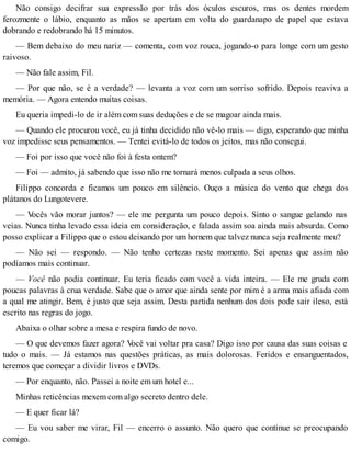 Não consigo decifrar sua expressão por trás dos óculos escuros, mas os dentes mordem
ferozmente o lábio, enquanto as mãos se apertam em volta do guardanapo de papel que estava
dobrando e redobrando há 15 minutos.
— Bem debaixo do meu nariz — comenta, com voz rouca, jogando-o para longe com um gesto
raivoso.
— Não fale assim, Fil.
— Por que não, se é a verdade? — levanta a voz com um sorriso sofrido. Depois reaviva a
memória. — Agora entendo muitas coisas.
Eu queria impedi-lo de ir além com suas deduções e de se magoar ainda mais.
— Quando ele procurou você, eu já tinha decidido não vê-lo mais — digo, esperando que minha
voz impedisse seus pensamentos. — Tentei evitá-lo de todos os jeitos, mas não consegui.
— Foi por isso que você não foi à festa ontem?
— Foi — admito, já sabendo que isso não me tornará menos culpada a seus olhos.
Filippo concorda e ficamos um pouco em silêncio. Ouço a música do vento que chega dos
plátanos do Lungotevere.
— Vocês vão morar juntos? — ele me pergunta um pouco depois. Sinto o sangue gelando nas
veias. Nunca tinha levado essa ideia em consideração, e falada assim soa ainda mais absurda. Como
posso explicar a Filippo que o estou deixando por um homem que talvez nunca seja realmente meu?
— Não sei — respondo. — Não tenho certezas neste momento. Sei apenas que assim não
podíamos mais continuar.
— Você não podia continuar. Eu teria ficado com você a vida inteira. — Ele me gruda com
poucas palavras à crua verdade. Sabe que o amor que ainda sente por mim é a arma mais afiada com
a qual me atingir. Bem, é justo que seja assim. Desta partida nenhum dos dois pode sair ileso, está
escrito nas regras do jogo.
Abaixa o olhar sobre a mesa e respira fundo de novo.
— O que devemos fazer agora? Você vai voltar pra casa? Digo isso por causa das suas coisas e
tudo o mais. — Já estamos nas questões práticas, as mais dolorosas. Feridos e ensanguentados,
teremos que começar a dividir livros e DVDs.
— Por enquanto, não. Passei a noite em um hotel e...
Minhas reticências mexem com algo secreto dentro dele.
— E quer ficar lá?
— Eu vou saber me virar, Fil — encerro o assunto. Não quero que continue se preocupando
comigo.
 