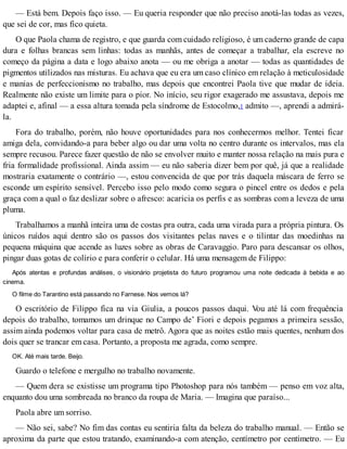 — Está bem. Depois faço isso. — Eu queria responder que não preciso anotá-las todas as vezes,
que sei de cor, mas fico quieta.
O que Paola chama de registro, e que guarda com cuidado religioso, é um caderno grande de capa
dura e folhas brancas sem linhas: todas as manhãs, antes de começar a trabalhar, ela escreve no
começo da página a data e logo abaixo anota — ou me obriga a anotar — todas as quantidades de
pigmentos utilizados nas misturas. Eu achava que eu era um caso clínico em relação à meticulosidade
e manias de perfeccionismo no trabalho, mas depois que encontrei Paola tive que mudar de ideia.
Realmente não existe um limite para o pior. No início, seu rigor exagerado me assustava, depois me
adaptei e, afinal — a essa altura tomada pela síndrome de Estocolmo,1 admito —, aprendi a admirá-
la.
Fora do trabalho, porém, não houve oportunidades para nos conhecermos melhor. Tentei ficar
amiga dela, convidando-a para beber algo ou dar uma volta no centro durante os intervalos, mas ela
sempre recusou. Parece fazer questão de não se envolver muito e manter nossa relação na mais pura e
fria formalidade profissional. Ainda assim — eu não saberia dizer bem por quê, já que a realidade
mostraria exatamente o contrário —, estou convencida de que por trás daquela máscara de ferro se
esconde um espírito sensível. Percebo isso pelo modo como segura o pincel entre os dedos e pela
graça com a qual o faz deslizar sobre o afresco: acaricia os perfis e as sombras com a leveza de uma
pluma.
Trabalhamos a manhã inteira uma de costas pra outra, cada uma virada para a própria pintura. Os
únicos ruídos aqui dentro são os passos dos visitantes pelas naves e o tilintar das moedinhas na
pequena máquina que acende as luzes sobre as obras de Caravaggio. Paro para descansar os olhos,
pingar duas gotas de colírio e para conferir o celular. Há uma mensagem de Filippo:
Após atentas e profundas análises, o visionário projetista do futuro programou uma noite dedicada à bebida e ao
cinema.
O filme do Tarantino está passando no Farnese. Nos vemos lá?
O escritório de Filippo fica na via Giulia, a poucos passos daqui. Vou até lá com frequência
depois do trabalho, tomamos um drinque no Campo de’ Fiori e depois pegamos a primeira sessão,
assim ainda podemos voltar para casa de metrô. Agora que as noites estão mais quentes, nenhum dos
dois quer se trancar em casa. Portanto, a proposta me agrada, como sempre.
OK. Até mais tarde. Beijo.
Guardo o telefone e mergulho no trabalho novamente.
— Quem dera se existisse um programa tipo Photoshop para nós também — penso em voz alta,
enquanto dou uma sombreada no branco da roupa de Maria. — Imagina que paraíso...
Paola abre um sorriso.
— Não sei, sabe? No fim das contas eu sentiria falta da beleza do trabalho manual. — Então se
aproxima da parte que estou tratando, examinando-a com atenção, centímetro por centímetro. — Eu
 
