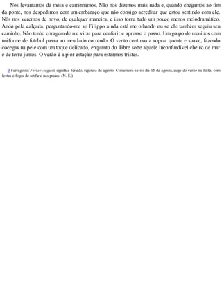 Nos levantamos da mesa e caminhamos. Não nos dizemos mais nada e, quando chegamos ao fim
da ponte, nos despedimos com um embaraço que não consigo acreditar que estou sentindo com ele.
Nós nos veremos de novo, de qualquer maneira, e isso torna tudo um pouco menos melodramático.
Ando pela calçada, perguntando-me se Filippo ainda está me olhando ou se ele também seguiu seu
caminho. Não tenho coragem de me virar para conferir e apresso o passo. Um grupo de meninos com
uniforme de futebol passa ao meu lado correndo. O vento continua a soprar quente e suave, fazendo
cócegas na pele com um toque delicado, enquanto do Tibre sobe aquele inconfundível cheiro de mar
e de terra juntos. O verão é a pior estação para estarmos tristes.
9 Ferragosto: Feriae Augusti significa feriado, repouso de agosto. Comemora-se no dia 15 de agosto, auge do verão na Itália, com
festas e fogos de artifício nas praias. (N. E.)
 