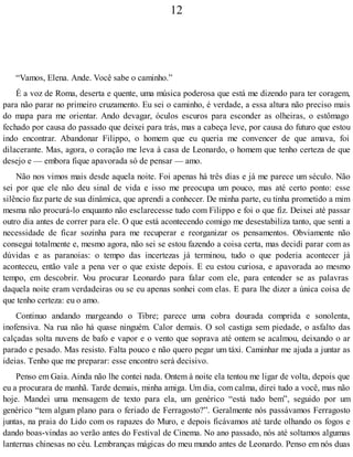 12
“Vamos, Elena. Ande. Você sabe o caminho.”
É a voz de Roma, deserta e quente, uma música poderosa que está me dizendo para ter coragem,
para não parar no primeiro cruzamento. Eu sei o caminho, é verdade, a essa altura não preciso mais
do mapa para me orientar. Ando devagar, óculos escuros para esconder as olheiras, o estômago
fechado por causa do passado que deixei para trás, mas a cabeça leve, por causa do futuro que estou
indo encontrar. Abandonar Filippo, o homem que eu queria me convencer de que amava, foi
dilacerante. Mas, agora, o coração me leva à casa de Leonardo, o homem que tenho certeza de que
desejo e — embora fique apavorada só de pensar — amo.
Não nos vimos mais desde aquela noite. Foi apenas há três dias e já me parece um século. Não
sei por que ele não deu sinal de vida e isso me preocupa um pouco, mas até certo ponto: esse
silêncio faz parte de sua dinâmica, que aprendi a conhecer. De minha parte, eu tinha prometido a mim
mesma não procurá-lo enquanto não esclarecesse tudo com Filippo e foi o que fiz. Deixei até passar
outro dia antes de correr para ele. O que está acontecendo comigo me desestabiliza tanto, que senti a
necessidade de ficar sozinha para me recuperar e reorganizar os pensamentos. Obviamente não
consegui totalmente e, mesmo agora, não sei se estou fazendo a coisa certa, mas decidi parar com as
dúvidas e as paranoias: o tempo das incertezas já terminou, tudo o que poderia acontecer já
aconteceu, então vale a pena ver o que existe depois. E eu estou curiosa, e apavorada ao mesmo
tempo, em descobrir. Vou procurar Leonardo para falar com ele, para entender se as palavras
daquela noite eram verdadeiras ou se eu apenas sonhei com elas. E para lhe dizer a única coisa de
que tenho certeza: eu o amo.
Continuo andando margeando o Tibre; parece uma cobra dourada comprida e sonolenta,
inofensiva. Na rua não há quase ninguém. Calor demais. O sol castiga sem piedade, o asfalto das
calçadas solta nuvens de bafo e vapor e o vento que soprava até ontem se acalmou, deixando o ar
parado e pesado. Mas resisto. Falta pouco e não quero pegar um táxi. Caminhar me ajuda a juntar as
ideias. Tenho que me preparar: esse encontro será decisivo.
Penso em Gaia. Ainda não lhe contei nada. Ontem à noite ela tentou me ligar de volta, depois que
eu a procurara de manhã. Tarde demais, minha amiga. Um dia, com calma, direi tudo a você, mas não
hoje. Mandei uma mensagem de texto para ela, um genérico “está tudo bem”, seguido por um
genérico “tem algum plano para o feriado de Ferragosto?”. Geralmente nós passávamos Ferragosto
juntas, na praia do Lido com os rapazes do Muro, e depois ficávamos até tarde olhando os fogos e
dando boas-vindas ao verão antes do Festival de Cinema. No ano passado, nós até soltamos algumas
lanternas chinesas no céu. Lembranças mágicas do meu mundo antes de Leonardo. Penso em nós duas
 