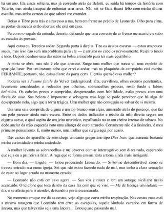 há um ano. Ela ainda solteira, mas já correndo atrás de Belotti, eu saída há tempos da história com
Valerio, mas ainda incapaz de enfrentar uma nova. Não sei se Gaia ficará feliz com minha última
escolha, mas tenho certeza de que saberá me entender.
Deixo o Tibre para trás e atravesso a rua, bem em frente ao prédio de Leonardo. Olho para cima,
as portas da sacada estão abertas: ele está em casa.
Percorro o saguão da entrada, deserto, deixando que uma corrente de ar fresco me acaricie e subo
as escadas às pressas.
Aqui estou eu. Terceiro andar. Segunda porta à direita. Tiro os óculos escuros — estou um pouco
suada, mas isso não será um problema para ele — e arrumo os cabelos nervosamente. Respiro fundo
e toco. Depois penduro uma das mãos na bolsa a tiracolo para ter mais equilíbrio.
A porta se abre, mas não é ele que aparece. Surge uma mulher que nunca vi, uma espécie de
aparição lunar. Por um instante acho que errei o andar, mas na plaquinha da campainha está escrito
FERRANTE, portanto, não, estou diante da porta certa. E então quem é essa mulher?
Poderia ser a Femme fatale do Velvet Underground: alta, curvilínea, olhos escuros penetrantes,
levemente amendoados e rodeados por olheiras, sobrancelhas grossas, rosto fundo e lábios
definidos. Os cabelos pretos e compridos, despenteados com habilidade, estão presos com uma
fivela de osso. Sua beleza é imponente e selvagem, mas logo se pode perceber que há algo de
desesperado nela, algo que a torna trágica. Uma mulher que não conseguiu se salvar de si mesma.
Usa uma saia comprida de cigana e um top branco sem alças, amarrado atrás do pescoço, que faz
sua pele parecer ainda mais escura. Entre os dedos indicador e médio da mão direita segura um
cigarro aceso, o qual aspira de um jeito neurótico, espalhando no ar um cheiro intenso de tabaco. No
dedo anelar da mão esquerda noto uma aliança de ouro amarelo. Certamente não é a faxineira, é meu
primeiro pensamento. E, muito menos, uma mulher que surgiu aqui por acaso.
Das caixas do aparelho de som chega um canto gregoriano tipo Dies Irae, que aumenta bastante
minha curiosidade e minha ansiedade.
A mulher levanta as sobrancelhas e me observa com ar interrogativo sem dizer nada, esperando
que seja eu a primeira a falar. A ruga que se forma em sua testa a torna ainda mais intrigante.
— Bom dia. — Engulo. — Estou procurando Leonardo. — Sinto-me desconfortável como se
tivesse entrado nua numa igreja. Sei que não estou fazendo nada de mal, mas tenho a clara sensação
de estar no lugar errado no momento errado.
— Leonardo não está em casa agora. — Sua voz é rouca e tem um sotaque siciliano muito
acentuado. O telefone que toca dentro da casa faz com que se vire. — Me dê licença um instante —
diz, e se afasta para ir atender, deixando a porta escancarada.
No momento em que me dá as costas, vejo algo que corta minha respiração. Nas costas nuas está
a mesma tatuagem que Leonardo tem entre as escápulas, aquele símbolo estranho em forma de
âncora, mas que talvez não seja uma âncora... Estou quase passando mal.
 