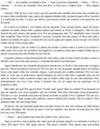 — Alô? — diz a mulher, levantando o fone. — Aqui é Lucrezia, exatamente. — Pausa. — Ah, oi,
Antonio... — O sócio de Leonardo. Pelo tom dela, se diria que o conhece bem. — Sim, cheguei
ontem...
Lucrezia. Olho de novo suas costas, que traz gravada uma verdade claríssima, uma verdade que
eu nunca tinha considerado e que, agora, por alguma estranha razão, me parece quase óbvia. Lucrezia
é a explicação de tudo, é a peça que faltava, que procurei desde que comecei a me apaixonar por
Leonardo.
Eu a deixo ao telefone e vou embora sem me despedir. Corro escada abaixo, quase em transe,
enquanto na minha cabeça todo o quebra-cabeça apavorante se forma. A tatuagem... Não era uma
âncora! Ou, pelo menos, não apenas isso. Era um monograma, dois “L” espelhados com o mesmo
lado comprido. Duas iniciais: Leonardo e Lucrezia. Leonardo tem uma esposa, só Deus sabe onde a
manteve escondida até agora, e eu descobri isso assim, quase por engano, no dia em que vim colocar
minha vida de volta em suas mãos.
Saio do prédio e não sei aonde ir, o pânico me invade, a cabeça roda e é como se eu sentisse o
chão ceder sob os pés. Se um buraco me engolisse e eu pudesse sumir para sempre! Tenho que me
apoiar a um poste para não desabar no meio da rua.
O quadro continua a tomar forma diante dos meus olhos, cada vez mais nítido, um após o outro os
detalhes vêm à luz como num restauro, e o desenho formado é uma aberração.
Agora entendo por que Leonardo desaparecia durante dias na Sicília e não queria que eu ligasse
para ele. Talvez escondesse Lucrezia lá. Por isso que, de vez em quando, quando falava ao telefone,
ficava com aquele olhar tão estranho, trágico, e atravessado por sombras distantes. Por isso que,
todas as vezes que eu mencionava aquela tatuagem, ele ficava todo tenso, erguendo entre nós um
muro de silêncio, como acontecia sempre que eu tentava saber algo de sua vida particular. Mas,
principalmente, por isso é que, desde o primeiro dia, ele me impôs não me apaixonar: ele já
pertencia à outra.
Mas então, por quê? Por que me dizer “te amo” justo agora? Qual é o sentido? É no momento em
que me angustio com essas perguntas que um estrondo fortíssimo interrompe meus pensamentos.
Viro-me e o vejo. Leonardo estaciona sua Ducati em frente ao prédio e tira o capacete. Ele me viu e
já entendeu tudo. Tento escapar dele andando a passos rápidos pela calçada. Não sei aonde ir. Para
qualquer lugar, mas para longe daqui.
Na pressa, dou um encontrão numa mãe com uma criança no colo, mas continuo de olhos baixos
sem pedir desculpas. Ele desceu da moto e está me seguindo, seus passos ressoam pela rua. Não
devo me virar. Não agora.
— Elena! — grita. Repete meu nome três, quatro vezes, talvez mais.
Tapo os ouvidos com as palmas das mãos para me proteger daquela voz insistente e acelero o
ritmo. Não quero vê-lo. Não quero ouvi-lo. Não quero e pronto. Sinto apenas uma necessidade
 