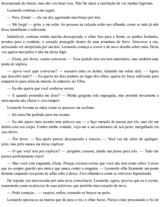 desesperada de chorar, mas não vou fazer isso. Não lhe darei a satisfação de ver minhas lágrimas.
Leonardo continua a me seguir.
— Pare, Elena! — ele me diz, agarrando meu braço por trás.
— Me larga! — grito, e me solto. As pessoas na calçada estão nos olhando, como se tudo já não
fosse humilhante o suficiente.
Inabalável, continuo minha marcha desesperada, o olhar fixo para a frente, os punhos fechados,
prontos para o combate, o coração protegido dentro de uma armadura de ferro. Atravesso a rua,
arriscando ser atropelada por um táxi. Leonardo começa a correr e de novo desaba sobre mim. Desta
vez agarra meu pulso e não me deixa fugir.
— Elena, por favor, vamos conversar. — Esse pedido tem seu tom autoritário, mas também uma
ponta de súplica.
— Agora você quer conversar? — sussurro entre os dentes, tentando me soltar dele. — Agora
que descobri tudo?! — Eu queria ter dois punhais no lugar dos olhos, queria ter força suficiente para
empurrá-lo para além da mureta, lá embaixo, no Tibre.
— Eu não queria que você soubesse assim.
— E quando pretendia me dizer? — Minha garganta está engasgada, mas prometi novamente a
mim mesma não chorar e vou cumprir.
Leonardo levanta as mãos como se quisesse me acalmar.
— Só estou lhe pedindo para me escutar.
— Eu não quero mais escutar uma palavra sua — e faço menção de passar por ele, mas ele me
detém com seu corpo. Contra minha vontade, vejo-me a um centímetro de seu peito, mergulhada em
seu cheiro.
— Por favor. — Seu apelo parece desesperado e sincero. — Você vai me odiar de qualquer
jeito, mas pelo menos me deixe explicar.
— O que você tem pra explicar? — pergunto, exausta, dando um passo para trás. — Tudo me
parece perfeitamente claro!
— Mas você está enganada, Elena. Porque existem coisas que você não tem como saber. Coisas
que eu sempre guardei pra mim e que nunca contei a ninguém. — Leonardo olha fixamente um ponto
distante enquanto seu pomo de adão sobe e desce. Fico olhando-o como se estivesse hipnotizada.
De repente sou atravessada por uma nova consciência: Leonardo, agora, precisa que eu o escute,
exatamente como eu preciso de suas palavras, que partirão meu coração de novo.
— Pode começar... — suspiro, enfim, cruzando os braços no peito.
Leonardo apoiou-se na mureta que dá para o rio, o olhar baixo. Parece estar procurando o fio de
 