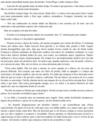 uma meada emaranhada demais para desenredar. Toma fôlego e então começa a falar.
— Lucrezia foi meu grande amor, há muito tempo. Eu achava que passaria a vida inteira com ela.
Mas as coisas não foram como desejamos.
Sua história começa longe. Eu estou em pé, diante dele, e a única coisa que posso fazer é parar
com meus pensamentos todos e ficar aqui, estática, escutando-o. Coragem, Leonardo, me conte.
Quero saber tudo.
— Nós nos conhecemos no ensino médio em Messina e nos casamos aos 20 anos: nós nos
amávamos e não queríamos esperar, não víamos por quê.
Bate na escápula com uma das mãos.
— Fizemos essa tatuagem pouco depois do casamento: dois “L” entrelaçados para sempre.
Sacode a cabeça e ri da própria ingenuidade.
— Éramos jovens e cheios de ilusões, até mesmo arrogantes por sermos tão felizes. E realmente
fomos, por muitos anos. Então Lucrezia ficou grávida e, no sétimo mês, perdeu o bebê. Aquele
trauma desengatilhou algo nela, algo que talvez sempre tivesse estado lá, mas de forma oculta.
Começou a alternar momentos de depressão sombria com outros de verdadeira exaltação: às vezes
ficava dias inteiros fechada dentro de casa, sem comer, em condições quase vegetativas. Depois
melhorava e ficava alegre, despreocupada. Ela sempre teve um temperamento instável, por isso não
me preocupei muito nos primeiros dias. Eu achava que, quando superasse a dor da perda, voltaria a
ser a pessoa de antes. Mas, em vez disso, as coisas pioraram cada vez mais.
“Virou outra mulher. Não era mais a mesma: às vezes, quando eu a olhava, até seu rosto me
parecia diferente. Seu coração, que antes era cheio de paixão, tinha se apagado e a cabeça não
raciocinava. Eu tentava ajudá-la, mas ela me repelia. Foi então que começou a ficar obcecada com a
ideia de que eu a traía e de que não a amava o suficiente. Ela me odiava, me acusava de ser a causa
de todos os seus males. Um dia, durante um de seus ataques de ira, ela me feriu com uma faca. Eu não
sabia o que fazer. Não estava preocupado comigo, eu a via sofrer e só queria libertá-la de toda
aquela dor, mas era impotente diante de seu mal.
“No fim, ela tentou se libertar por conta própria. Um dia em que estava sozinha em casa cortou os
pulsos. Eu a encontrei na banheira quase morta.”
A voz falha e Leonardo para um momento para engolir. Sinto minha hostilidade desaparecer
depois dessa história e, apesar de eu não querer, sua dor diminui minha raiva.
— No hospital diagnosticaram um distúrbio bipolar e me aconselharam uma clínica
especializada. Eu queria levá-la de volta para casa: era minha mulher, eu a amava mais que a mim
mesmo e queria tomar conta dela. Mas me disseram que se ela ficasse comigo as coisas piorariam,
que isso não a ajudaria a recuperar a serenidade. Nossos parentes se ofereceram para assisti-la e
sugeriram que eu fosse embora, para o meu bem também. Eu tinha ficado pele e osso e à beira de um
colapso. Até mesmo o médico que começou a tratá-la me aconselhou a viajar.
 
