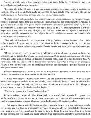 “Assim, me conformei em fazer o que me diziam e me mudei da Sicília. Foi torturante, mas era a
única solução possível naquele momento.
“Eu ainda não tinha 30 anos e já era um homem acabado. Sem nunca perder o contato com
Lucrezia, comecei a viajar, trabalhando nas cozinhas de meio mundo como um louco, até que me
estabeleci aqui em Roma, onde consegui abrir meu primeiro restaurante.
“Eu tinha sofrido tanto que achava que iria morrer, porém, pra minha grande surpresa, aos poucos
comecei a renascer. Sentia-me quase culpado, no início, mas ainda não tinha entendido. A verdade é
que eu nunca mais seria feliz, podia apenas experimentar um prazer puramente material, físico: o
único antídoto àquela dor que eu sempre carregaria dentro de mim. Foi então que comecei a procurá-
lo por toda a parte, com uma determinação clara. Era meu instinto que se impunha à sua maneira:
sexo, vinho, comida, tudo o que me trazia alguma forma de satisfação se tornara meu remédio. Não
pra me curar, mas pra não morrer.
“Nunca deixei de cuidar de Lucrezia, mesmo de longe. Todos me aconselharam a refazer minha
vida e a pedir o divórcio, mas eu nunca pensei nisso: eu havia permanecido fiel a ela, e no meu
coração sabia que nunca mais me apaixonaria. E nunca desejei que uma mulher se apaixonasse por
mim.
“Depois de um ano, Lucrezia começou a melhorar e saiu da clínica. Eu podia visitá-la, mas
apenas de vez em quando. Era ela que me mantinha distante. Dizia que me amava, mas que não estava
pronta pra voltar comigo. Estava se tratando e ninguém podia dizer se algum dia ficaria boa. Às
vezes ainda tinha suas crises, embora fossem cada vez menos frequentes. Sempre que eu conseguia,
voltava a Messina pra vê-la. Não me interessava o que as pessoas diziam: se eu não pudesse tê-la,
não queria nenhuma outra.”
Leonardo faz uma pausa, levanta o olhar do rio e me procura. Tem uma luz preta nos olhos. Está
cavando em sua alma e me mostrando o que existe lá no fundo.
— Então você chegou. Imediatamente percebi que era diferente das outras. Tão delicada que
parecia que eu podia quebrá-la com um carinho, ainda assim tão forte: vi você ter medo muitas
vezes, mas nunca fugir. No início você era apenas um desafio, uma brincadeira mais divertida que as
outras, e, como as outras, destinada a acabar. Porém...
“Você se lembra daquele dia em Valdobbiadene?”
Inclino a cabeça, incapaz de falar. Como poderia esquecer? Cada segundo ficou gravado na
minha memória: o campo no inverno, a chuva começando a cair, nós nos abrigando naquela casa
rural, e os proprietários, um casal idoso, nos convidando a entrar. Sebastiano e Adele.
— Foi naquele dia que entendi. Bastou um olhar pra aquele homem ver o que eu teimava em não
ver, ou seja, que eu estava me apaixonando por você. Ele disse aquilo com naturalidade, obviamente
sem imaginar como repercutia dentro de mim. Eu tinha ido longe demais, a brincadeira tinha fugido
do meu controle, por isso decidi que devia terminar. Você nunca poderá entender o quanto foi difícil
 