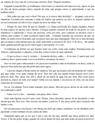 me separar de você, mas foi a coisa mais correta a fazer. Naquele momento.
Enquanto Leonardo fala, as lembranças vêm à tona e se mostram sob uma nova luz. Agora sei que
ele não me deixou porque estava cansado de mim, mas porque estava se apaixonando, e que ele
também sofria.
— Mas então por que você voltou? Por que, se já estava tudo decidido? — pergunto, com raiva,
impotente. Eu ainda seria inocente e ainda me iludiria que poderia ser feliz, se naquele maldito dia
em seu restaurante ele não tivesse surgido de novo na minha vida.
— Porque foi mais forte do que eu. Quando a vi, fiquei paralisado por alguns segundos, depois
fiz uma espécie de aposta com o destino. Coloquei aquelas sementes de romã no seu prato: se você
entendesse o significado e viesse me procurar, seria um sinal, caso contrário eu deixaria você ir
embora para sempre. E então aconteceu aquilo tudo... Continuei tentando me convencer de que, no
fundo, eu ainda estava brincando, que era pouco mais que uma empolgação. Mas era só uma desculpa
que eu repetia a mim mesmo para me sentir autorizado a procurá-la de novo. E de novo... Até aquela
noite, quando percebi que já era inútil negar a mim mesmo. E a você.
A lembrança da última vez que fizemos amor nos cobre como uma sombra. Permanecemos em
silêncio, embaraçados e culpados, como dois sobreviventes de uma catástrofe.
— O que eu disse a você é verdade — Leonardo declara, então. — Eu te amo. E queria que você
soubesse disso, queria tentar viver essa história, recomeçar do início...
Sua voz está quase entrecortada e ele passa nervosamente a mão na bochecha e na boca, como se
quisesse frear palavras que não pode mais dizer agora.
— Lucrezia chegou a Roma ontem, de surpresa. Diz que sua terapia está em um ponto de virada e
que quer tentar viver junto comigo de novo. Você não sabe por quanto tempo desejei ouvir essas
palavras dela. Mas agora elas têm o efeito de um balde de água fria pra mim. Mas como posso
desiludi-la, depois de todo esse tempo? Ainda sou seu marido e ela precisa de mim, sou sua única
esperança de recomeçar.
Eu sei. Eu entendo. Posso tentar entender, pelo menos. Mas não posso deixar de me sentir como
um condenado à morte.
— Então isso é o fim — murmuro, sem quase abrir a boca.
Sinto uma lágrima escorrer pelo rosto. Pronto, estou chorando, apesar de ter prometido a mim
mesma que não faria isso. Não sou boa em manter a palavra. E não posso pedir para Leonardo não
manter a sua.
Ele me puxa para seus braços e me abraça tão forte que chega a machucar. Eu me abandono nele,
apertando o rosto molhado em sua camisa de linho.
Justamente agora que eu sei que o amo e que ele me ama, entendo que nunca poderá ser meu.
Nunca. E faz tão pouco tempo, quando ele estava dentro de mim, que tudo ainda me parecia possível.
 