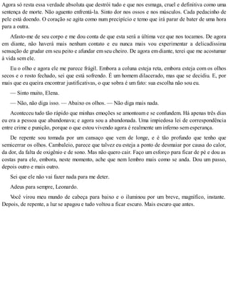 Agora só resta essa verdade absoluta que destrói tudo e que nos esmaga, cruel e definitiva como uma
sentença de morte. Não aguento enfrentá-la. Sinto dor nos ossos e nos músculos. Cada pedacinho de
pele está doendo. O coração se agita como num precipício e temo que irá parar de bater de uma hora
para a outra.
Afasto-me de seu corpo e me dou conta de que esta será a última vez que nos tocamos. De agora
em diante, não haverá mais nenhum contato e eu nunca mais vou experimentar a delicadíssima
sensação de grudar em seu peito e afundar em seu cheiro. De agora em diante, terei que me acostumar
à vida sem ele.
Eu o olho e agora ele me parece frágil. Embora a coluna esteja reta, embora esteja com os olhos
secos e o rosto fechado, sei que está sofrendo. É um homem dilacerado, mas que se decidiu. E, por
mais que eu queira encontrar justificativas, o que sobra é um fato: sua escolha não sou eu.
— Sinto muito, Elena.
— Não, não diga isso. — Abaixo os olhos. — Não diga mais nada.
Aconteceu tudo tão rápido que minhas emoções se amontoam e se confundem. Há apenas três dias
eu era a pessoa que abandonava; e agora sou a abandonada. Uma impiedosa lei de correspondência
entre crime e punição, porque o que estou vivendo agora é realmente um inferno sem esperança.
De repente sou tomada por um cansaço que vem de longe, e é tão profundo que tenho que
semicerrar os olhos. Cambaleio, parece que talvez eu esteja a ponto de desmaiar por causa do calor,
da dor, da falta de oxigênio e de sono. Mas não quero cair. Faço um esforço para ficar de pé e dou as
costas para ele, embora, neste momento, ache que nem lembro mais como se anda. Dou um passo,
depois outro e mais outro.
Sei que ele não vai fazer nada para me deter.
Adeus para sempre, Leonardo.
Você virou meu mundo de cabeça para baixo e o iluminou por um breve, magnífico, instante.
Depois, de repente, a luz se apagou e tudo voltou a ficar escuro. Mais escuro que antes.
 