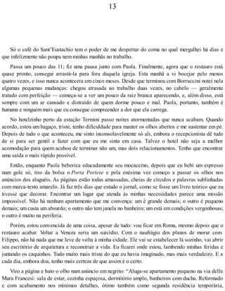 13
Só o café do Sant’Eustachio tem o poder de me despertar do coma no qual mergulhei há dias e
que infelizmente não poupa nem minhas manhãs no trabalho.
Passa um pouco das 11; fiz uma pausa junto com Paola. Finalmente, agora que o restauro está
quase pronto, consegui arrastá-la para fora daquela igreja. Esta manhã a vi bocejar pelo menos
quatro vezes, e isso nunca acontecera em cinco meses. Desde que terminou com Borraccini notei nela
algumas pequenas mudanças: chegou atrasada ao trabalho duas vezes, no cabelo — geralmente
tratado com perfeição — começa-se a ver um pouco da raiz branca aparecendo, e, além disso, está
sempre com um ar cansado e distraído de quem dorme pouco e mal. Paola, portanto, também é
humana e ninguém mais que eu consegue compreender a dor que ela carrega.
No hotelzinho perto da estação Termini passo noites atormentadas que nunca acabam. Quando
acordo, estou um bagaço, triste, tenho dificuldade para manter os olhos abertos e me sustentar em pé.
Depois de tudo o que aconteceu, me sinto inconsolavelmente só ali, embora o recepcionista dê tudo
de si para ser gentil e fazer com que eu me sinta em casa. Talvez o hotel não seja a melhor
acomodação para quem acabou de terminar não um, mas dois relacionamentos. Tenho que encontrar
uma saída o mais rápido possível.
Então, enquanto Paola beberica educadamente seu mocaccino, depois que eu bebi um espresso
num gole só, tiro da bolsa o Porta Portese e pela enésima vez começo a passar os olhos nos
anúncios dos aluguéis. As páginas estão todas amassadas, cheias de círculos e palavras sublinhadas
com marca-texto amarelo. Já faz três dias que estudo o jornal, como se fosse um livro teórico que eu
tivesse que decorar. Encontrar um lugar que atenda às minhas necessidades parece uma missão
impossível. Não há nenhum apartamento que me convença: um é grande demais; o outro é pequeno
demais; um custa um absurdo; o outro não tem janela no banheiro; um está em condições vergonhosas;
o outro é muito na periferia.
Porém, estou convencida de uma coisa, apesar de tudo: vou ficar em Roma, mesmo depois que o
restauro acabar. Voltar a Veneza seria um suicídio. Com o naufrágio dos planos de morar com
Filippo, não há nada que me leve de volta à minha cidade. Ele vai se estabelecer lá sozinho, vai abrir
seu escritório de arquitetura e reconstruir a vida. Eu ficarei onde estou, lambendo minhas feridas e
juntando os caquinhos. Tudo muito mais triste do que eu havia imaginado, mas mais verdadeiro. E a
cada dia, embora doa, tenho mais certeza de que assim é o certo.
Viro a página e bato o olho num anúncio em negrito: “Aluga-se apartamento pequeno na via delle
Mura Francesi: sala de estar, cozinha espaçosa, dormitório amplo, banheiros com ducha. Reformado
e com acabamento nos mínimos detalhes, ótimo também como segunda residência temporária,
 