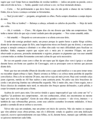 sugiro que você limpe bem as manchinhas de resíduo também — indica um ponto na parede, com a
mão envolvida na luva. — Senão, quando você colocar a cor, vai ficar misturado demais.
— Certo. — Sei perfeitamente o que devo fazer, mas ela não perde a chance de me lembrar.
Então, tira as luvas e começa a arrumar as ferramentas.
— Você já está indo? — pergunto, arregalando os olhos. Paola sempre abandona o campo depois
de mim.
— Sim. Não se lembra? — Balança a cabeça, soltando os cabelos da presilha. — Hoje de tarde
não volto.
— Ah, é verdade. — Claro... Há alguns dias ela me dissera que tinha um compromisso. Não
tenho a menor ideia do que seja e tomei cuidado para não perguntar. — Nos vemos amanhã, então.
— Até amanhã. — Despede-se com um aceno e se afasta com seus tênis.
À tarde não consigo produzir muito, um pouco porque às quatro horas o padre Sèrge celebra,
diante de um numeroso grupo de fiéis, uma longuíssima missa em francês que me distrai, e um pouco
porque a atenção começou a diminuir e os olhos têm cada vez mais dificuldade para focalizar os
detalhes. Então, enquanto espero que sejam seis e meia pra ir encontrar Filippo, me perco
observando as pessoas, preencho atentamente o registro, preparo os pigmentos que vou usar amanhã
e arrumo todas as minhas ferramentas com mais calma do que seria necessário.
De vez em quando cruzo com o olhar de um rapaz que há alguns dias vem à igreja e se planta
durante horas em frente aos quadros de Caravaggio, sem se preocupar com os turistas que passam
diante dele.
Notei que traz um estranho álbum de desenho com a capa azul-metálico e o usa para tomar notas
ou rascunhar algum esboço a lápis. Depois arranca as folhas e as coloca numa pastinha de papelão
com elástico. Dou a ele no máximo 20 anos, mas talvez seja até mais jovem. Hoje está vestindo calça
jeans cigarrete, metida no All Star xadrez e uma camiseta preta. No pulso usa dois braceletes de
corda e um piercing ilumina sua sobrancelha esquerda. Não é muito alto, mas é bem esguio, tem o
físico clássico de estudante meio nerd, os músculos dos braços apenas delineados, a pele pálida, o
corpo levemente curvado para a frente.
Acabou de sorrir para mim. Um sorriso tímido e quase imperceptível que vale como um “oi” e
significa “já podemos nos cumprimentar... nós nos conhecemos, afinal, nos encontramos no mesmo
lugar por cinco dias seguidos”. Gosto de seus olhos grandes e escuros — são vivos, intensos — e
também de suas sobrancelhas grossas, como seus cabelos castanhos levemente ondulados. A boca
grande e carnuda dá um ar exótico a seu rosto.
Talvez não seja um estudante, mas um pintor em início de carreira. Não são muitos os rapazes
que vêm admirar essas obras-primas, mas ele é diferente: estuda os quadros com uma dedicação
especial, escreve apaixonadamente em suas folhas, ou lê, durante horas, manuais que sublinha como
se quisesse memorizar cada linha.
 