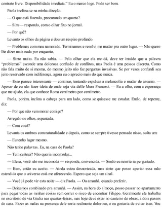 contrato livre. Disponibilidade imediata.” Eu o marco logo. Pode ser bom.
Paola inclina-se na minha direção.
— O que está fazendo, procurando um quarto?
— Sim — respondo, com o olhar fixo no jornal.
— Por quê?
Levanto os olhos da página e dou um respiro profundo.
— Problemas com meu namorado. Terminamos e resolvi me mudar pra outro lugar. — Não quero
lhe dizer mais nada por enquanto.
— Sinto muito. Eu não sabia. — Pelo olhar que ela me dá, deve ter intuído que a palavra
“problemas” esconde uma dolorosa confusão de conflitos, mas Paola é uma pessoa discreta. Como
não fala muito de si mesma, do mesmo jeito não faz perguntas invasivas. Se por vezes confundi seu
jeito reservado com indiferença, agora eu o aprecio mais do que nunca.
— Esse parece interessante — continuo, tentando expulsar a melancolia e mudar de assunto. —
Apesar de eu não fazer ideia de onde seja via delle Mura Francesi. — Eu a olho, com a esperança
que me ajude, ela que conhece Roma centímetro por centímetro.
Paola, porém, inclina a cabeça para um lado, como se quisesse me estudar. Então, de repente,
diz:
— Por que não vem morar comigo?
Arregalo os olhos, espantada.
— Com você?
Levanta os ombros com naturalidade e depois, como se sempre tivesse pensado nisso, solta um:
— Eu tenho lugar mesmo.
Não tenho palavras. Eu, na casa de Paola?
— Tem certeza? Não queria incomodar...
— Elena, você não me incomoda — responde, convencida. — Senão eu nem teria perguntado.
— Bem, então eu aceito. — Ainda estou desnorteada, mas sinto que posso apertar essa mão
estendida que o universo está me oferecendo. Espero que seja um sinal.
— Você já pode vir esta noite — diz Paola. — Ou amanhã, quando preferir.
— Deixamos combinado pra amanhã. — Assim, na hora do almoço, posso passar no apartamento
para pegar todas as minhas coisas sem correr o risco de encontrar Filippo. Geralmente ele trabalha
no escritório de via Giulia nas quartas-feiras, mas hoje deve estar no canteiro de obras, a dois passos
de casa. Fazer as malas na presença dele seria realmente doloroso, e eu gostaria de evitar isso. Vou
 