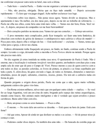 me conformar em passar outra noite no hotel, mas será a última.
— Tudo bem — conclui Paola. — Então vou me organizar e arrumar o quarto para você.
— Não, não precisa, obrigada. Deixa que eu faço tudo amanhã. — Depois acrescento
rapidamente: — É claro que vou pagar aluguel. Acho melhor esclarecer isso logo.
— Falaremos sobre isso depois... Não pense nisso agora. Vamos dividir as despesas. Mas o
apartamento é meu. Ou melhor, era dos meus pais, depois eu me dei ao trabalho de reformá-lo. —
Paola me olha nos olhos, como faria uma irmã mais velha. — Vamos nos dar bem, Elena. Você vai
ver... E, depois, um pouco de companhia vai me fazer bem também!
— Dois corações partidos na mesma casa. Vamos ter que nos consolar... — Esboço um sorriso.
— E pros momentos mais complicados, pode ficar tranquila: sei fazer uma torta fantástica, de
chocolate com recheio de geleia de damasco: o antidepressivo mais calórico e eficaz do mundo! —
Pisca para mim, depois olha o relógio do bar. — Está tardíssimo! — exclama. — Vamos, temos que
voltar para a igreja, o dever nos chama.
Embora ultimamente tenha fraquejado um pouco, no fundo, no fundo, continua sendo a Paola de
sempre. Levanto e a sigo, deixando sobre a mesinha o Porta Portese aberto na metade. Porque agora
não preciso mais dele.
No dia seguinte já estou instalada na minha casa nova. O apartamento de Paola é lindo. Não é
enorme, mas a localização é realmente invejável: tem dois quartos, um banheiro com duas pias e uma
ampla sala de estar que dá para o Campo de’ Fiori. Parece mesmo a casa de quem convive com a
arte todos os dias: as paredes coloridas, os livros de pintura, os pincéis e as limas espalhados por
toda a parte. E, além disso, há gatos em todo o lugar, de todos os formatos, dimensões e materiais:
almofadas, pesos de papel, sabonetes, cinzeiros, xícaras, pratos. Ela tem até a cafeteira moka em
forma de gato.
Quando pergunto a origem dessa paixão, Paola me conta que a mãe, agora muito velhinha,
antigamente cuidava dos gatos vira-latas.
— Em Roma existem milhares, talvez mais que em qualquer outra cidade — explica. — Se você
for ao largo Argentina, verá um em cima do outro, brigando pelo espaço das ruínas arqueológicas,
miando como loucos. São animais muito inteligentes e não é verdade que sejam arredios e pouco
carinhosos. Basta saber lidar com eles.
— Bem, um pouco como os seres humanos. — Pisco o olho.
— É mesmo. — No rosto dela um sorriso se desenha. — Está quase na hora do jantar. Está com
fome?
— Até que estou. Apesar de ainda ter que desfazer as malas e as caixas. — Só de pensar nisso já
começo a suar.
— Podemos cuidar disso depois. Eu também dou uma mão. — Da bancada da cozinha pega um
 
