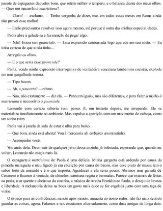 pacote de espaguetes daqueles bons, que retêm melhor o tempero, e o balança diante dos meus olhos.
— Quer um macarrão à matriciana?
— Claro! — exclamo. — Tenho vergonha de dizer, mas em todos esses meses em Roma ainda
não provei esse molho!
— Então precisamos resolver isso agora mesmo, até porque é outra das minhas especialidades.
Paola abre a geladeira e faz menção de pegar algo.
— Não! Estou sem guanciale. — Uma expressão contrariada logo aparece em seu rosto. — Eu
tinha certeza de que ainda tinha...
Arregalo os olhos.
— E o que seria esse guanciale?
Paola, vendo minha expressão interrogativa de verdadeira veneziana também na cozinha, explode
em uma gargalhada sonora.
— Tipo bacon.
— Ah, a pancetta? —rebato.
— Não, não exatamente — diz ela. — Parecem iguais, mas são diferentes, e para fazer o molho à
matriciana é necessário o guanciale.
Leonardo com certeza saberia isso, penso. E, um instante depois, me arrependo. Ele se
materializa imediatamente no ambiente. Mas expulso a aparição com um movimento de cabeça, como
um sonho ruim.
Paola vai à janela da sala de estar e olha para baixo.
— Que bom, ainda está aberta! Vou à mercearia ali embaixo um minutinho.
— Acompanho você.
Vou atrás dela. Devo sair de qualquer jeito dessa cozinha já infestada, esperando que, quando eu
voltar, Leonardo não esteja mais lá.
O espaguete à matriciana de Paola é uma delícia. Minha garganta está ardendo por causa da
pimenta malagueta e meu fígado já em ebulição por causa do bacon, mas esse prato de massa tem o
sabor forte da amizade e é o que importa. Agradecer a ela seria pouco. Abrimos uma garrafa de
Cesanese e ficamos à vontade, de chinelos, camiseta regata e bermudas. Parece que estamos de férias
na praia, o ar quente e cheiroso da cozinha, a música de Aretha Franklin ao fundo, o desejo de leveza
e liberdade. A melancolia deixa na boca um gosto mais doce se for engolida junto com uma taça de
vinho.
O espaço para as confidências, minuto após minuto, aumenta ao nosso redor: não faz mais sentido
guardar as coisas, agora. Falamos e nos escutamos alternadamente, como duas amigas de longa data.
 