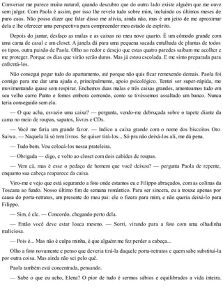 Conversar me parece muito natural, quando descubro que do outro lado existe alguém que me ouve
sem julgar. Com Paola é assim, por isso lhe revelo tudo sobre mim, incluindo os últimos meses de
puro caos. Não posso dizer que falar disso me alivia, ainda não, mas é um jeito de me aproximar
dela e lhe oferecer uma perspectiva para compreender meu estado de espírito.
Depois do jantar, desfaço as malas e as caixas no meu novo quarto. É um cômodo grande com
uma cama de casal e um closet. A janela dá para uma pequena sacada entulhada de plantas de todos
os tipos, outra paixão de Paola. Olho ao redor e desejo que estas quatro paredes saibam me acolher e
me proteger. Porque os dias que virão serão duros. Mas já estou escolada. E me sinto preparada para
enfrentá-los.
Não consegui pegar tudo do apartamento, até porque não quis ficar remexendo demais. Paola foi
comigo para me dar uma ajuda e, principalmente, apoio psicológico. Tentei ser super-rápida, me
movimentando quase sem respirar. Enchemos duas malas e três caixas grandes, amontoamos tudo em
seu velho carro Punto e fomos embora correndo, como se tivéssemos assaltado um banco. Nunca
teria conseguido sem ela.
— O que acha, esvazio uma caixa? — pergunta, vendo-me debruçada sobre o tapete diante da
cama no meio de roupas, sapatos, livros e CDs.
— Você me faria um grande favor. — Indico a caixa grande com o nome dos biscoitos Oro
Saiwa. — Naquela lá só tem livros. Se quiser tirá-los... Só pra não deixá-los ali, me dá pena.
— Tudo bem. Vou colocá-los nessa prateleira.
— Obrigada — digo, e volto ao closet com dois cabides de roupas.
— Vem cá, mas é esse o pedaço de homem que você deixou? — pergunta Paola de repente,
enquanto sua cabeça reaparece da caixa.
Viro-me e vejo que está segurando a foto onde estamos eu e Filippo abraçados, com as colinas da
Toscana ao fundo. Nosso último fim de semana romântico. Para ser sincera, eu a trouxe apenas por
causa do porta-retratos, um presente do meu pai: ele o fizera para mim, e não queria deixá-lo para
Filippo.
— Sim, é ele. — Concordo, chegando perto dela.
— Então você deve estar louca mesmo. — Sorri, virando para a foto com uma olhadinha
maliciosa.
— Pois é... Mas não é culpa minha, é que alguém me fez perder a cabeça...
Olho a foto novamente e penso que deveria tirá-la daquele porta-retratos e quem sabe substituí-la
por outra coisa. Mas ainda não sei pelo quê.
Paola também está concentrada, pensando.
— Sabe o que eu acho, Elena? O pior de tudo é sermos sábios e equilibrados a vida inteira.
 